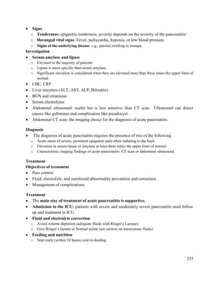 233
 Signs
o Tenderness: epigastric tenderness, severity depends on the severity of the pancreatitis/
o Deranged vital signs: Fever, tachycardia, hypoxia, or low blood pressure.
o Signs of the underlying disease: e.g., parotid swelling in mumps.
Investigation
 Serum amylase and lipase
o Elevated in the majority of patients
o Lipase is more specific than serum amylase.
o Significant elevation is considered when they are elevated more than three times the upper limit of
normal.
 CBC, CRP
 Liver enzymes (ALT, AST, ALP, Bilirubin)
 BUN and creatinine.
 Serum electrolytes
 Abdominal ultrasound: useful but is less sensitive than CT scan. Ultrasound can detect
causes like gallstones and complication like pseudocyst.
 Abdominal CT scan: the imaging choice for the diagnosis of acute pancreatitis.
Diagnosis
 The diagnosis of acute pancreatitis requires the presence of two of the following
o Acute onset of severe, persistent epigastric pain often radiating to the back
o Elevation in serum lipase or amylase at least three times the upper limit of normal.
o Characteristic imaging findings of acute pancreatitis: CT scan or abdominal ultrasound.
Treatment
Objectives of treatment
 Pain control
 Fluid, electrolyte, and nutritional abnormality prevention and correction
 Management of complications
Treatment
 The main stay of treatment of acute pancreatitis is supportive.
 Admission to the ICU: patients with severe and moderately severe pancreatitis need follow
up and treatment in ICU.
 Fluid and electrolyte correction
o Avoid volume depletion (adequate fluids with Ringer‘s Lactate).
o Give Ringer‘s lactate or Normal saline (see section on intravenous fluids)
 Feeding and nutrition
o Start early (within 24 hours) oral re-feeding
 