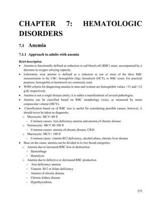 235
CHAPTER 7: HEMATOLOGIC
DISORDERS
7.1 Anemia
7.1.1 Approach to adults with anemia
Brief description
 Anemia is functionally defined as reduction in red blood cell (RBC) mass, accompanied by a
decrease in oxygen carrying capacity.
 Laboratory wise anemia is defined as a reduction in one or more of the three RBC
measurements in the CBC: hemoglobin (Hg), hematocrit (HCT), or RBC count. For practical
purposes, hemoglobin or hematocrit are commonly used.
 WHO criteria for diagnosing anemia in men and women are hemoglobin values <13 and <12
g/dl, respectively.
 Anemia is not a single disease entity; it is rather a manifestation of several pathologies.
 Anemia can be classified based on RBC morphology (size), as measured by mean
corpuscular volume (MCV).
 Classification based on of RBC size is useful for considering possible causes; however, it
should never be taken as diagnostic.
o Microcytic: MCV<80 fl
 Common causes: iron deficiency anemia and anemia of chronic disease
o Normocytic: MCV 80-100 fl
 Common causes: anemia of chronic disease, CKD
o Macrocytic: MCV> 100 fl
 Common cause: vitamin B12 deficiency, alcohol abuse, chronic liver disease
 Base on the cause, anemia can be divided in to two broad categories:
o Anemia due to increased RBC loss or destruction
 Hemorrhage
 Hemolysis
o Anemia due to defective or decreased RBC production
 Iron deficiency anemia
 Vitamin B12 or folate deficiency
 Anemia of chronic disease
 Chronic kidney disease
 Hypothyroidism,
 