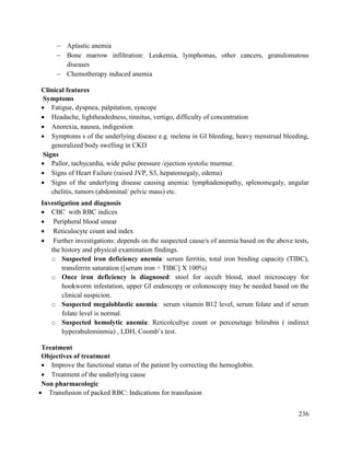 236
 Aplastic anemia
 Bone marrow infiltration: Leukemia, lymphomas, other cancers, granulomatous
diseases
 Chemotherapy induced anemia
Clinical features
Symptoms
 Fatigue, dyspnea, palpitation, syncope
 Headache, lightheadedness, tinnitus, vertigo, difficulty of concentration
 Anorexia, nausea, indigestion
 Symptoms s of the underlying disease e.g. melena in GI bleeding, heavy menstrual bleeding,
generalized body swelling in CKD
Signs
 Pallor, tachycardia, wide pulse pressure /ejection systolic murmur.
 Signs of Heart Failure (raised JVP, S3, hepatomegaly, edema)
 Signs of the underlying disease causing anemia: lymphadenopathy, splenomegaly, angular
chelitis, tumors (abdominal/ pelvic mass) etc.
Investigation and diagnosis
 CBC with RBC indices
 Peripheral blood smear
 Reticulocyte count and index
 Further investigations: depends on the suspected cause/s of anemia based on the above tests,
the history and physical examination findings.
o Suspected iron deficiency anemia: serum ferritin, total iron binding capacity (TIBC),
transferrin saturation ([serum iron ÷ TIBC] X 100%)
o Once iron deficiency is diagnosed: stool for occult blood, stool microscopy for
hookworm infestation, upper GI endoscopy or colonoscopy may be needed based on the
clinical suspicion.
o Suspected megaloblastic anemia: serum vitamin B12 level, serum folate and if serum
folate level is normal.
o Suspected hemolytic anemia: Reticolcultye count or percenetage bilirubin ( indirect
hyperabuleminmia) , LDH, Coomb‘s test.
Treatment
Objectives of treatment
 Improve the functional status of the patient by correcting the hemoglobin.
 Treatment of the underlying cause
Non pharmacologic
 Transfusion of packed RBC: Indications for transfusion
 