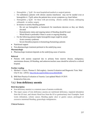 237
o Hemoglobin < 7g/dl : for most hospitalized medical or surgical patients
o For ambulatory patients with chronic anemia transfusion may not be needed even at
hemoglobin is <7g/dl, unless the patients have severe symptoms e.g. heart failure
o Hemoglobin < 8g/dl: for those with pre-existing chronic cardiac disease, undergoing
orthopedic or cardiac surgery
o In trauma or acutely bleeding patients
- Do not use hemoglobin or hematocrit for transfusion decision as they are falsely
elevated
- Hemodynamic status and ongoing nature of bleeding should be used
- Whole blood is preferable if there is acute or ongoing bleeding
o For the following patients higher hemoglobin target might be aimed
- Acute coronary syndrome
- Severe thrombocytopenia in hematology/hematology patients
 Nutritional support
 Non pharmacologic treatment pertinent to the underlying cause
Pharmacologic
 Pharmacologic treatment depends on the underlying cause of anemia.
Referral
 Patients with anemia suspected due to primary bone marrow disease, malignancy,
autoimmune disease, GI bleeding, and unknown/unclear cause should be referred to a referral
hospital.
Further reading
1. Michael J. Cascio, Thomas G. DeLoughery. Anemia Evaluation and Diagnostic Tests. Med
Clin N Am - (2016) http://dx.doi.org/10.1016/j.mcna.2016.09.003.
2. BMJ Best Practice Evaluation of Anemia. Last updated March 19 2019.
bestpractice.bmj.com.
7.1.2 Iron deficiency anemia
Brief description
 Iron deficiency anemia is a common cause of anemia worldwide.
 The major causes of iron deficiency anemia are nutritional deficiency, impaired absorption
form the GI tract, and chronic blood loss from the GI or genitourinary tract Examples: hook
worm infestation, colonic cancer, bleeding peptic ulcer or gastric cancer, prolonged or
excessive menstrual bleeding, gynecologic malignancies.
Clinical features
 