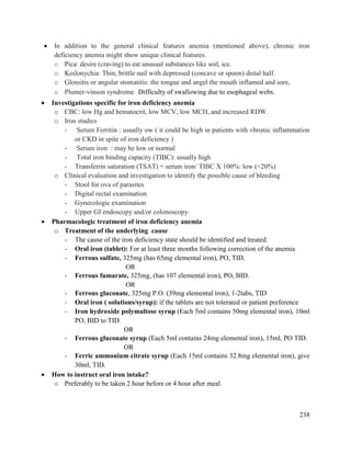 238
 In addition to the general clinical features anemia (mentioned above), chronic iron
deficiency anemia might show unique clinical features.
o Pica: desire (craving) to eat unusual substances like soil, ice.
o Koilonychia: Thin, brittle nail with depressed (concave or spoon) distal half.
o Glossitis or angular stomatitis: the tongue and angel the mouth inflamed and sore,
o Plumer-vinson syndrome: Difficulty of swallowing due to esophageal webs.
 Investigations specific for iron deficiency anemia
o CBC: low Hg and hematocrit, low MCV, low MCH, and increased RDW.
o Iron studies
- Serum Ferritin : usually ow ( it could be high in patients with vhronic inflammation
or CKD in spite of iron deficiency )
- Serum iron : may be low or normal
- Total iron binding capacity (TIBC): usually high
- Transferrin saturation (TSAT) = serum iron/ TIBC X 100%: low (<20%)
o Clinical evaluation and investigation to identify the possible cause of bleeding
- Stool for ova of parasites
- Digital rectal examination
- Gynecologic examination
- Upper GI endoscopy and/or colonoscopy.
 Pharmacologic treatment of iron deficiency anemia
o Treatment of the underlying cause
- The cause of the iron deficiency state should be identified and treated.
- Oral iron (tablet): For at least three months following correction of the anemia
- Ferrous sulfate, 325mg (has 65mg elemental iron), PO, TID.
OR
- Ferrous fumarate, 325mg, (has 107 elemental iron), PO, BID.
OR
- Ferrous gluconate, 325mg P.O. (39mg elemental iron), 1-2tabs, TID
- Oral iron ( solutions/syrup): if the tablets are not tolerated or patient preference
- Iron hydroxide polymaltose syrup (Each 5ml contains 50mg elemental iron), 10ml
PO, BID to TID.
OR
- Ferrous gluconate syrup (Each 5ml contains 24mg elemental iron), 15ml, PO TID.
OR
- Ferric ammonium citrate syrup (Each 15ml contains 32.8mg elemental iron), give
30ml, TID.
 How to instruct oral iron intake?
o Preferably to be taken 2 hour before or 4 hour after meal.
 