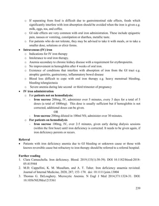 239
o If separating from food is difficult due to gastrointestinal side effects, foods which
significantly interfere with iron absorption should be avoided when the iron is given e.g.
milk, eggs, tea, and coffee.
o GI side effects are very common with oral iron administration. These include epigastric
pain, nausea or vomiting, constipation or diarrhea, metallic taste.
o For patients who do not tolerate, they may be advised to take it with meals, or to take a
smaller dose, solutions or elixir forms.
 Intravenous (IV) iron
o Indications for IV iron therapy
o Intolerance to oral iron therapy.
o Anemia secondary to chronic kidney disease with a requirement for erythropoietin.
o No improvement in hemoglobin after 4 weeks of oral iron.
o Existence of conditions that interfere with absorption of iron from the GI tract e.g.
atrophic gastritis, gastrectomy, inflammatory bowel disease
o Blood loss difficult to cope with oral iron therapy e.g. heavy menstrual bleeding,
bleeding telangiectasia
o Severe anemia during late second or third trimester of pregnancy
 IV iron administration
o For patients not on hemodialysis:
- Iron sucrose 200mg, IV, administer over 5 minutes, every 3 days for a total of 5
doses (a total of 1000mg). This dose is usually sufficient but if hemoglobin is not
corrected, additional doses can be given.
OR
- Iron sucrose 200mg diluted in 100ml NS; administer over 30 minutes.
o For patients on hemodialysis
- Iron sucrose 100mg, IV, over 2-5 minutes, given early during dialysis sessions
(within the first hour) until iron deficiency is corrected. It needs to be given again, if
iron deficiency persists or recurs.
Referral
 Patients with iron deficiency anemia due to GI bleeding or unknown cause or those with
known reversible cause but refractory to iron therapy should be referred to a referral hospital.
Further reading
1. Clara Camaschella. Iron deficiency. Blood. 2019;133(1):30-39). DOI 10.1182/blood-2018-
05-815944
2. M.D. Cappellini, K. M. Musallam, and A. T. Taher. Iron deficiency anaemia revisited.
Journal of Internal Medicine, 2020, 287; 153–170. doi: 10.1111/joim.13004
3. Thomas G. DeLoughery. Microcytic Anemia. N Engl J Med 2014;371:1324-31. DOI:
10.1056/NEJMra1215361
 
