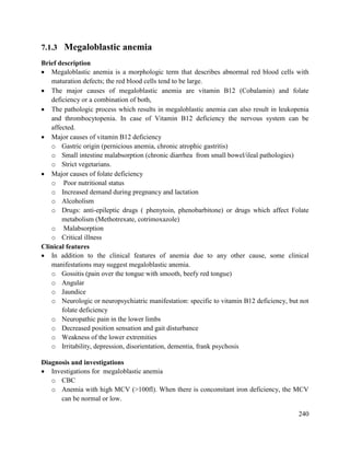 240
7.1.3 Megaloblastic anemia
Brief description
 Megaloblastic anemia is a morphologic term that describes abnormal red blood cells with
maturation defects; the red blood cells tend to be large.
 The major causes of megaloblastic anemia are vitamin B12 (Cobalamin) and folate
deficiency or a combination of both,
 The pathologic process which results in megaloblastic anemia can also result in leukopenia
and thrombocytopenia. In case of Vitamin B12 deficiency the nervous system can be
affected.
 Major causes of vitamin B12 deficiency
o Gastric origin (pernicious anemia, chronic atrophic gastritis)
o Small intestine malabsorption (chronic diarrhea from small bowel/ileal pathologies)
o Strict vegetarians.
 Major causes of folate deficiency
o Poor nutritional status
o Increased demand during pregnancy and lactation
o Alcoholism
o Drugs: anti-epileptic drugs ( phenytoin, phenobarbitone) or drugs which affect Folate
metabolism (Methotrexate, cotrimoxazole)
o Malabsorption
o Critical illness
Clinical features
 In addition to the clinical features of anemia due to any other cause, some clinical
manifestations may suggest megaloblastic anemia.
o Gossitis (pain over the tongue with smooth, beefy red tongue)
o Angular
o Jaundice
o Neurologic or neuropsychiatric manifestation: specific to vitamin B12 deficiency, but not
folate deficiency
o Neuropathic pain in the lower limbs
o Decreased position sensation and gait disturbance
o Weakness of the lower extremities
o Irritability, depression, disorientation, dementia, frank psychosis
Diagnosis and investigations
 Investigations for megaloblastic anemia
o CBC
o Anemia with high MCV (>100fl). When there is concomitant iron deficiency, the MCV
can be normal or low.
 