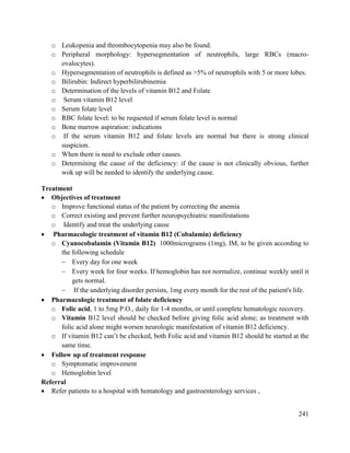 241
o Leukopenia and thrombocytopenia may also be found.
o Peripheral morphology: hypersegmentation of neutrophils, large RBCs (macro-
ovalocytes).
o Hypersegmentation of neutrophils is defined as >5% of neutrophils with 5 or more lobes.
o Bilirubin: Indirect hyperbilirubinemia
o Determination of the levels of vitamin B12 and Folate
o Serum vitamin B12 level
o Serum folate level
o RBC folate level: to be requested if serum folate level is normal
o Bone marrow aspiration: indications
o If the serum vitamin B12 and folate levels are normal but there is strong clinical
suspicion.
o When there is need to exclude other causes.
o Determining the cause of the deficiency: if the cause is not clinically obvious, further
wok up will be needed to identify the underlying cause.
Treatment
 Objectives of treatment
o Improve functional status of the patient by correcting the anemia
o Correct existing and prevent further neuropsychiatric manifestations
o Identify and treat the underlying cause
 Pharmacologic treatment of vitamin B12 (Cobalamin) deficiency
o Cyanocobalamin (Vitamin B12) 1000micrograms (1mg), IM, to be given according to
the following schedule
 Every day for one week
 Every week for four weeks. If hemoglobin has not normalize, continue weekly until it
gets normal.
 If the underlying disorder persists, 1mg every month for the rest of the patient's life.
 Pharmacologic treatment of folate deficiency
o Folic acid, 1 to 5mg P.O., daily for 1-4 months, or until complete hematologic recovery.
o Vitamin B12 level should be checked before giving folic acid alone; as treatment with
folic acid alone might worsen neurologic manifestation of vitamin B12 deficiency.
o If vitamin B12 can‘t be checked, both Folic acid and vitamin B12 should be started at the
same time.
 Follow up of treatment response
o Symptomatic improvement
o Hemoglobin level
Referral
 Refer patients to a hospital with hematology and gastroenterology services ,
 