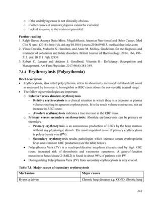 242
o If the underlying cause is not clinically obvious.
o If other causes of anemia/cytopenia cannot be excluded.
o Lack of response to the treatment provided.
Further reading
1. Ralph Green, Ananya Datta Mitra. Megaloblastic Anemias Nutritional and Other Causes. Med
Clin N Am - (2016) -http://dx.doi.org/10.1016/j.mcna.2016.09.013. medical.theclinics.com
2. Vinod Devalia, Malcolm S. Hamilton, and Anne M. Molloy. Guidelines for the diagnosis and
treatment of cobalamin and folate disorders. British Journal of Haematology, 2014, 166, 496–
513. doi: 10.1111/bjh.12959
3. Robert C. Langan and Andrew J. Goodbred. Vitamin B12 Deficiency: Recognition and
Management. Am Fam Physician. 2017;96(6):384-389.
7.1.4 Erythrocytosis (Polycythemia)
Brief description
 Erythrocytosis, also called polycythemia, refers to abnormally increased red blood cell count
as measured by hematocrit, hemoglobin or RBC count above the sex-specific normal range.
 The following terminologies are important
o Relative versus absolute erythrocytosis
 Relative erythrocytosis is a clinical situation in which there is a decrease in plasma
volume resulting in apparent erythrocytosis. It is the result volume contraction, not an
increase in RBC count.
 Absolute erythrocytosis indicates a true increase in the RBC mass.
o Primary versus secondary erythrocytosis: Absolute erythrocytosis can be primary or
secondary.
 Primary erythrocytosis is an autonomous production of RBCs by the bone marrow
without any physiologic stimuli. The most important cause of primary erythrocytosis
is polycythemia vera (PV).
 Secondary erythrocytosis results pathologies which increase serum erythropoietin
level and stimulate RBC production (see the table below).
 Polycythemia Vera (PV) is a myeloproliferative neoplasm characterized by high RBC
count, increased risk of thrombosis and vasomotor symptoms. A gain-of-function
mutation in Janus kinase 2 (JAK2) is found in about 98% of patients with PV
 Distinguishing Polycythemia Vera (PV) from secondary erythrocytosis is very crucial.
Table 7.1: Major causes of secondary erythrocytosis
Mechanism Major causes
Hypoxia driven Chronic lung diseases e.g. COPD, fibrotic lung
 