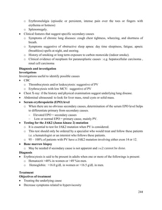 244
o Erythromelalgia (episodic or persistent, intense pain over the toes or fingers with
erythema or hotness)
o Splenomegaly.
 Clinical features that suggest specific secondary causes
o Symptoms of chronic lung diseases: cough chest tightness, wheezing, and shortness of
breath.
o Symptoms suggestive of obstructive sleep apnea: day time sleepiness, fatigue, apneic
(breathless) spells at night, and snoring.
o History of smoking or long term exposure to carbon monoxide (indoor smoke).
o Clinical evidence of neoplasm for paraneoplastic causes : e.g. hepatocellular carcinoma ,
renal cell carcinoma
Diagnosis and investigation
Investigations
Investigations useful to identify possible causes
 CBC
o Thrombocytosis and/or leukocytosis: suggestive of PV
o Erythrocytosis with low MCV: suggestive of PV
 Chest X-ray: if the history and physical examination suggest underlying lung disease.
 Abdominal ultrasound: to look for liver mass, renal cysts or solid mass.
 Serum erythropoietin (EPO) level
o When there are no obvious secondary causes, determination of the serum EPO level helps
to differentiate primary from secondary causes.
 Elevated EPO = secondary causes
 Low or normal EPO = primary cause, mainly PV.
 Testing for the JAK2 (Janus kinase 2) mutation
o It is essential to test for JAK2 mutation when PV is considered.
o This test should only be ordered by a specialist who would treat and follow these patients
i.e. a hematologist or an internist who follows these patients.
o 95 – 100% of patients with PV have a JAK2 mutation involving either exon 14 or 12.
 Bone marrow biopsy
o May be needed if secondary cause is not apparent and JAK2 cannot be done.
Diagnosis
 Erythrocytosis is said to be present in adults when one or more of the followings is present:
o Hematocrit >48% in women or >49 %in men.
o Hemoglobin: >16.0 g/dL in women or >16.5 g/dL in men.
Treatment
Objectives of treatment
 Treating the underlying cause
 Decrease symptoms related to hyperviscosity
 