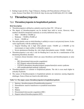 246
3. Rodrigo Lopes da Silva, Tiago Villanueva. Dealing with Polycythemia in Primary Care
Letter. Korean J Fam Med. 2013;34:66-68. http://dx.doi.org/10.4082/kjfm.2013.34.1.6666
7.2 Thrombocytopenia
7.2.1 Thrombocytopenia in hospitalized patients
Brief description
 Thrombocytopenia is defined as a platelet count less than 150 × 103 per μl.
 The degree of thrombocytopenia can be divided from mild to severe. However, these
numbers should be interpreted cautiously as severity definitions may vary.
o Mild = 100,000 to 150,000/ μl
o Moderate = 50,000 to 99,000/ μl
o Severe <50,000/ μl
 The safest platelet count at which bleeding is unlikely to occur is not precisely known. It also
varies significantly with the underlying cause.
o Surgical bleeding risk is high when platelet counts <50,000/ μl. (<100,000/ μl for
neurosurgery or major cardiac or orthopedic surgery).
o Severe spontaneous bleeding: the risk is high when platelet counts <20,000 - 30,000/ μl
 Thrombocytopenia is not only a risk for bleeding but it can also be a manifestation of life
threatening thrombotic disorders.
o Common clinical disorders which can cause thrombosis and thrombocytopenia at same
time
 DIC (disseminated intravascular coagulation)
 HIT (Heparin induced thrombocytopenia)
 TTP/HUS (thrombotic thrombocytopenic purpura/hemolytic uremic syndrome
 APS (antiphospholipid antibody syndrome)
 Thrombocytopenia is a common in hospitalized patients. The risk is even much higher in
critically ill patients.
 The causes of thrombocytopenia in hospitalized patients are numerous causing diagnostic
challenges. Some of them are listed in the table below.
Table 7.2: The major causes thrombocytopenia in hospitalized patients
1. Spurious thrombocytopenia (Pseudothrombocytopenia)
2. Hemodilution: massive transfusion or crystalloid resuscitation
3. Sepsis
4. Malaria
5. Disseminated intravascular coagulation (DIC)
6. Heparin induced thrombocytopenia (HIT)
 