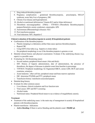 247
7. Drug induced thrombocytopenia
8. Pregnancy complications : gestational thrombocytopenia, preeclampsia, HELLP
syndrome, acute fatty liver of pregnancy, DIC
9. Chronic liver disease and hypersplenism.
10. Alcohol or nutritional deficiencies( Vitamin B12 and/or folate deficiency)
11. Thrombotic microangiopathies (TMA) : TTP/HUS (Thrombotic thrombocytopenic
purpura/Hemolytic uremic syndrome), catastrophic APS
12. Autoimmune (Rheumatologic) diseases: SLE
13. Post transfusion purpura
14. Viral infections: HIV, Hepatitis C
Clinical evaluation of thrombocytopenia in acutely ill hospitalized patients
 Confirmation of the thrombocytopenia :
o Platelet clumping is a laboratory artifact than cause spurious thrombocytopenia.
o Repeat CBC
o Using EDTA-free tubes (e.g. heparin or citrate tubes)
o Do peripheral morphology to see if the thrombocytopenia is genuine or not.
 Detailed clinical history and physical examination: Evaluate if the underlying disease (e.g.
sepsis) is a possible cause
 Evaluating for life threatening causes
o Several malaria; peripheral blood smear ( thin and thick)
o HIT: History of heparin administration, date of administration, the presence of
thrombosis, the degree of decrease in platelet count from baseline in percentage.
o TTP/HUS: Peripheral morphology for fragmented RBCS, serum LDH, BUN and serum
creatinine, urinalysis
o Acute leukemia : other cell line, peripheral smear and bone marrow aspiration
o DIC: determine PT(INR) and PTT, peripheral smear
o Transfusion history: transfusion associated pupura
 Detailed drug history
 Evaluate for other common causes
o Liver disease: clinical evaluation and liver function tests
o Viral causes: HIV and HCV screening
o Alcohol intake
o Nutritional status: Peripheral blood smear to see evidence of megaloblastic anemia.
Treatment
 Treatment of the underlying cause: is the main stay of management in acutely ill hospitalized
patients with thrombocytopenia.
 Platelet transfusion : Indications
o Active bleeding: If there is active bleeding and the platelet count <50,000/ μl.
 