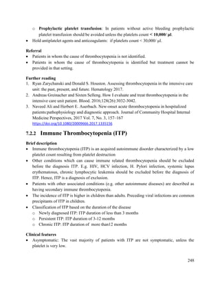 248
o Prophylactic platelet transfusion: In patients without active bleeding prophylactic
platelet transfusion should be avoided unless the platelets count < 10,000/ μl.
 Hold antiplatelet agents and anticoagulants: if platelets count < 30,000/ μl.
Referral
 Patients in whom the cause of thrombocytopenia is not identified.
 Patients in whom the cause of thrombocytopenia is identified but treatment cannot be
provided in that setting.
Further reading
1. Ryan Zarychanski and Donald S. Houston. Assessing thrombocytopenia in the intensive care
unit: the past, present, and future. Hematology 2017.
2. Andreas Greinacher and Sixten Selleng. How I evaluate and treat thrombocytopenia in the
intensive care unit patient. Blood. 2016;128(26):3032-3042.
3. Naveed Ali and Herbert E. Auerbach. New-onset acute thrombocytopenia in hospitalized
patients:pathophysiology and diagnostic approach. Journal of Community Hospital Internal
Medicine Perspectives, 2017 Vol. 7, No. 3, 157–167
https://doi.org/10.1080/20009666.2017.1335156
7.2.2 Immune Thrombocytopenia (ITP)
Brief description
 Immune thrombocytopenia (ITP) is an acquired autoimmune disorder characterized by a low
platelet count resulting from platelet destruction
 Other conditions which can cause immune related thrombocytopenia should be excluded
before the diagnosis ITP. E.g. HIV, HCV infection, H. Pylori infection, systemic lupus
erythematosus, chronic lymphocytic leukemia should be excluded before the diagnosis of
ITP. Hence, ITP is a diagnosis of exclusion.
 Patients with other associated conditions (e.g. other autoimmune diseases) are described as
having secondary immune thrombocytopenia.
 The incidence of ITP is higher in children than adults. Preceding viral infections are common
precipitants of ITP in children.
 Classification of ITP based on the duration of the disease
o Newly diagnosed ITP: ITP duration of less than 3 months
o Persistent ITP: ITP duration of 3-12 months
o Chronic ITP: ITP duration of more than12 months
Clinical features
 Asymptomatic: The vast majority of patients with ITP are not symptomatic, unless the
platelet is very low.
 