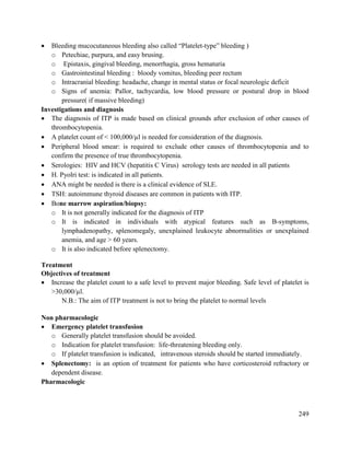 249
 Bleeding mucocutaneous bleeding also called ―Platelet-type‖ bleeding )
o Petechiae, purpura, and easy brusing.
o Epistaxis, gingival bleeding, menorrhagia, gross hematuria
o Gastrointestinal bleeding : bloody vomitus, bleeding peer rectum
o Intracranial bleeding: headache, change in mental status or focal neurologic deficit
o Signs of anemia: Pallor, tachycardia, low blood pressure or postural drop in blood
pressure( if massive bleeding)
Investigations and diagnosis
 The diagnosis of ITP is made based on clinical grounds after exclusion of other causes of
thrombocytopenia.
 A platelet count of < 100,000/µl is needed for consideration of the diagnosis.
 Peripheral blood smear: is required to exclude other causes of thrombocytopenia and to
confirm the presence of true thrombocytopenia.
 Serologies: HIV and HCV (hepatitis C Virus) serology tests are needed in all patients
 H. Pyolri test: is indicated in all patients.
 ANA might be needed is there is a clinical evidence of SLE.
 TSH: autoimmune thyroid diseases are common in patients with ITP.
 Bone marrow aspiration/biopsy:
o It is not generally indicated for the diagnosis of ITP
o It is indicated in individuals with atypical features such as B-symptoms,
lymphadenopathy, splenomegaly, unexplained leukocyte abnormalities or unexplained
anemia, and age > 60 years.
o It is also indicated before splenectomy.
Treatment
Objectives of treatment
 Increase the platelet count to a safe level to prevent major bleeding. Safe level of platelet is
>30,000/µl.
N.B.: The aim of ITP treatment is not to bring the platelet to normal levels
Non pharmacologic
 Emergency platelet transfusion
o Generally platelet transfusion should be avoided.
o Indication for platelet transfusion: life-threatening bleeding only.
o If platelet transfusion is indicated, intravenous steroids should be started immediately.
 Splenectomy: is an option of treatment for patients who have corticosteroid refractory or
dependent disease.
Pharmacologic
 