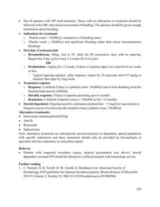 250
 Not all patients with ITP need treatment. Those with no indications to treatment should be
followed with CBC and clinical assessment of bleeding. The patients should be given enough
information about bleeding.
 Indications for treatment
o Platelet count < 30,000/µl, irrespective of bleeding status.
o Platelet count > 30,000/µl and significant bleeding (other than minor mucocutaneous
bleeding)
 First line: Corticosteroids
o Dexamethasone, 40mg, oral or IV, daily for 04 consecutive days with no tapering.
Repeat this 4 day cycles every 2-4 weeks for 4-6 cycles.
OR
o Prednisolone, 1mg/kg for 1-2 weeks, if there is response taper over a period of six weeks
or less.
 Typical tapering regimen: After response, reduce by 10 mg/week until 0.5 mg/kg is
reached; then taper by 5mg/week.
 Treatment response
o Response: is defined if there is a platelet count >30,000/µl and at least doubling from the
baseline both must be fulfilled).
o Durable response: if there is response persisting up to 6 months.
o Remission: is defined if platelet count is >100,000//µl for >12 months
 Steroid dependent: Ongoing need for continuous prednisolone > 5 mg/d (or equivalent) or
frequent courses of corticosteroids needed to keep a platelet count >30,000/µl.
Alternative treatments:
 Intravenous immunoglobulin(IVIg)
 Anti-D
 Rituximab
 Splenectomy
Note: alternative treatments are indicated for steroid resistance or dependent, special population
with specific indications and these treatments should only be provided by hematologist or
specialist who has experience in using these agents.
Referral
 Patients with suspected secondary causes, atypical presentation (see above), steroid
dependent /resistant ITP should be referred to a referral hospital with hematology service.
Further reading
1. C. Neunert, D. R. Terrell, D. M. Arnold, G. Buchanan et al. American Society of
Hematology 2019 guidelines for immune thrombocytopenia. Blood advances 10 December
2019 X Volume 3, Number 23. DOI 10.1182/bloodadvances.2019000966.
 