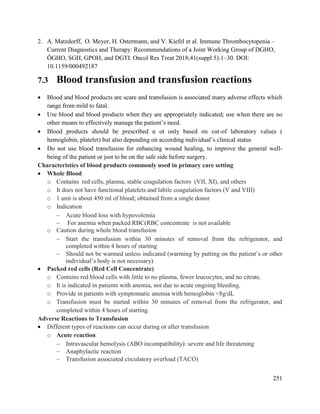 251
2. A. Matzdorff, O. Meyer, H. Ostermann, and V. Kiefel et al. Immune Thrombocytopenia –
Current Diagnostics and Therapy: Recommendations of a Joint Working Group of DGHO,
ÖGHO, SGH, GPOH, and DGTI. Oncol Res Treat 2018;41(suppl 5):1–30. DOI:
10.1159/000492187
7.3 Blood transfusion and transfusion reactions
 Blood and blood products are scare and transfusion is associated many adverse effects which
range from mild to fatal.
 Use blood and blood products when they are appropriately indicated; use when there are no
other means to effectively manage the patient‘s need.
 Blood products should be prescribed n ot only based on cut-of laboratory values (
hemoglobin, platelet) but also depending on according individual‘s clinical status
 Do not use blood transfusion for enhancing wound healing, to improve the general well-
being of the patient or just to be on the safe side before surgery.
Characteristics of blood products commonly used in primary care setting
 Whole Blood
o Contains red cells, plasma, stable coagulation factors (VII, XI), and others
o It does not have functional platelets and labile coagulation factors (V and VIII)
o 1 unit is about 450 ml of blood; obtained from a single donor
o Indication
 Acute blood loss with hypovolemia
 For anemia when packed RBC(RBC concentrate is not available
o Caution during whole blood transfusion
 Start the transfusion within 30 minutes of removal from the refrigerator, and
completed within 4 hours of starting
 Should not be warmed unless indicated (warming by putting on the patient‘s or other
individual‘s body is not necessary)
 Packed red cells (Red Cell Concentrate)
o Contains red blood cells with little to no plasma, fewer leucocytes, and no citrate.
o It is indicated in patients with anemia, not due to acute ongoing bleeding.
o Provide in patients with symptomatic anemia with hemoglobin <8g/dL
o Transfusion must be started within 30 minutes of removal from the refrigerator, and
completed within 4 hours of starting.
Adverse Reactions to Transfusion
 Different types of reactions can occur during or after transfusion
o Acute reaction
 Intravascular hemolysis (ABO incompatibility): severe and life threatening
 Anaphylactic reaction
 Transfusion associated circulatory overload (TACO)
 