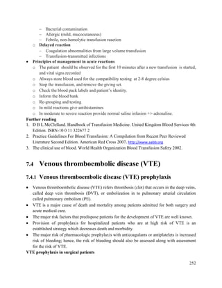 252
 Bacterial contamination
 Allergic (mild, mucocutanoeus)
 Febrile, non-hemolytic transfusion reaction
o Delayed reaction
 Coagulation abnormalities from large volume transfusion
 Transfusion-transmitted infections
 Principles of management in acute reactions
o The patient should be observed for the first 10 minutes after a new transfusion is started,
and vital signs recorded
o Always store blood used for the compatibility testing at 2-8 degree celsius
o Stop the transfusion, and remove the giving set.
o Check the blood pack labels and patient‘s identity.
o Inform the blood bank
o Re-grouping and testing
o In mild reactions give antihistamines
o In moderate to severe reaction provide normal saline infusion +/- adrenaline.
Further reading
1. D B L McClelland. Handbook of Transfusion Medicine. United Kingdom Blood Services 4th
Edition. ISBN-10 0 11 322677 2
2. Practice Guidelines For Blood Transfusion: A Compilation from Recent Peer Reviewed
Literature Second Edition. American Red Cross 2007. http://www.aabb.org
3. The clinical use of blood. World Health Organization Blood Transfusion Safety 2002.
7.4 Venous thromboembolic disease (VTE)
7.4.1 Venous thromboembolic disease (VTE) prophylaxis
 Venous thromboembolic disease (VTE) refers thrombosis (clot) that occurs in the deep veins,
called deep vein thrombosis (DVT), or embolization in to pulmonary arterial circulation
called pulmonary embolism (PE).
 VTE is a major cause of death and mortality among patients admitted for both surgery and
acute medical care.
 The major risk factors that predispose patients for the development of VTE are well known.
 Provision of prophylaxis for hospitalized patients who are at high risk of VTE is an
established strategy which decreases death and morbidity.
 The major risk of pharmacologic prophylaxis with anticoagulants or antiplatelets is increased
risk of bleeding; hence, the risk of bleeding should also be assessed along with assessment
for the risk of VTE.
VTE prophylaxis in surgical patients
 