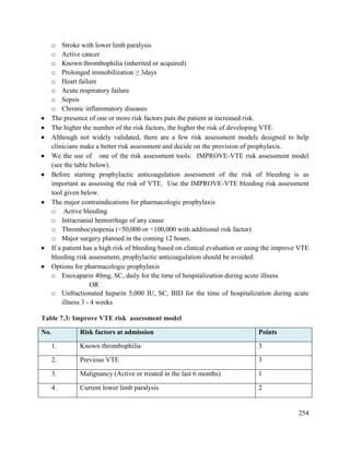254
o Stroke with lower limb paralysis
o Active cancer
o Known thrombophilia (inherited or acquired)
o Prolonged immobilization ≥ 3days
o Heart failure
o Acute respiratory failure
o Sepsis
o Chronic inflammatory diseases
 The presence of one or more risk factors puts the patient at increased risk.
 The higher the number of the risk factors, the higher the risk of developing VTE.
 Although not widely validated, there are a few risk assessment models designed to help
clinicians make a better risk assessment and decide on the provision of prophylaxis.
 We the use of one of the risk assessment tools: IMPROVE-VTE risk assessment model
(see the table below).
 Before starting prophylactic anticoagulation assessment of the risk of bleeding is as
important as assessing the risk of VTE. Use the IMPROVE-VTE bleeding risk assessment
tool given below.
 The major contraindications for pharmacologic prophylaxis
o Active bleeding
o Intracranial hemorrhage of any cause
o Thrombocytopenia (<50,000 or <100,000 with additional risk factor)
o Major surgery planned in the coming 12 hours.
 If a patient has a high risk of bleeding based on clinical evaluation or using the improve VTE
bleeding risk assessment, prophylactic anticoagulation should be avoided.
 Options for pharmacologic prophylaxis
o Enoxaparin 40mg, SC, daily for the time of hospitalization during acute illness
OR
o Unfractionated heparin 5,000 IU, SC, BID for the time of hospitalization during acute
illness 3 - 4 weeks
Table 7.3: Improve VTE risk assessment model
No. Risk factors at admission Points
1. Known thrombophilia 3
2. Previous VTE 3
3. Malignancy (Active or treated in the last 6 months) 1
4. Current lower limb paralysis 2
 