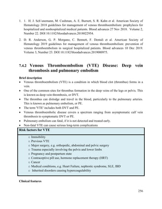256
1. 1. H. J. Sch¨unemann, M. Cushman, A. E. Burnett, S. R. Kahn et al. American Society of
Hematology 2018 guidelines for management of venous thromboembolism: prophylaxis for
hospitalized and nonhospitalized medical patients. Blood advances 27 Nov 2018. Volume 2,
Number 22. DOI 10.1182/bloodadvances.2018022954.
2. D. R. Anderson, G. P. Morgano, C. Bennett, F. Dentali et al. American Society of
Hematology 2019 guidelines for management of venous thromboembolism: prevention of
venous thromboembolism in surgical hospitalized patients. Blood advances 10 Dec 2019.
Volume 3, Number 23. DOI 10.1182/bloodadvances.2019000975.
7.4.2 Venous Thromboembolism (VTE) Disease: Deep vein
thrombosis and pulmonary embolism
Brief description
 Venous thromboembolism (VTE) is a condition in which blood clot (thrombus) forms in a
vein.
 One of the common sites for thrombus formation in the deep veins of the legs or pelvis. This
is known as deep vein thrombosis, or DVT.
 The thrombus can dislodge and travel in the blood, particularly to the pulmonary arteries.
This is known as pulmonary embolism, or PE.
 The term 'VTE' includes both DVT and PE.
 Venous thromboembolic disease covers a spectrum ranging from asymptomatic calf vein
thrombosis to symptomatic DVT or PE.
 Pulmonary embolism can fatal, if it is not detected and treated early.
 Non-fatal VTE can cause serious long-term complications
Risk factors for VTE
o Immobility
o Previous VTE
o Major surgery, e.g. orthopedic, abdominal and pelvic surgery
o Trauma especially involving the pelvis and lower limbs
o Pregnancy and postpartum state
o Contraceptive pill use, hormone replacement therapy (HRT)
o Cancer
o Medical conditions, e.g. Heart Failure, nephrotic syndrome, SLE, IBD
o Inherited disorders causing hypercoagulability
Clinical features
 