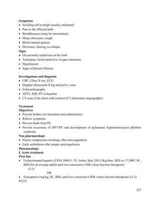 257
Symptoms
 Swelling calf or thigh (usually unilateral)
 Pain in the affected limb
 Breathlessness (may be intermittent)
 Sharp chest pain, cough
 Blood stained sputum
 Dizziness, fainting or collapse
Signs
 Occasionally tenderness in the limb
 Tachypnea /tachycardia/low oxygen saturation
 Hypotension
 Signs of pleural effusion
Investigations and diagnosis
 CBC, Chest X-ray, ECG
 Doppler ultrasound of leg and pelvic veins
 Echocardiography
 APTT, INR /PT as baseline
 CT scan of the chest with contrast (CT pulmonary angiography)
Treatment
Objectives
 Prevent further clot formation and embolization
 Relieve symptoms
 Prevent death from PE
 Prevent recurrence of DVT/PE and development of pulmonary hypertension/post phlebitis
syndrome
Non pharmacologic
 Elastic compression stockings after anticoagulation
 Early ambulation after proper anticoagulation
Pharmacologic
I. Acute treatment
First line
 Unfractionated heparin (UFH) 5000 U, IV, bolus; then 250 U/Kg/dose, BID or 17,500U SC,
BID (for an average adult) until two consecutive INR values become therapeutic
(2-3)
OR
 Enoxaparin 1mg/kg, SC, BID, until two consecutive INR values become therapeutic (2-3)
PLUS
 