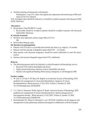 258
 Warfarin (starting simultaneously with heparin)
Starting dose: 5 mg, P.O., daily with regular dose adjustment and monitoring of INR until
target of 2.0-3.0 is attained.
N.B: Enoxaparin dose should be reduced or it should be avoided in patients with advanced CKD
(GFR<30ml/min)
Alternatives
 Rivaroxaban 15mg PO BID X 3 weeks
o Rivaroxaban should be avoided in patients should be avoided in patients with advanced
CKD (GFR<30ml/min)
II. Chronic treatment
 Warfarin, dose adjusted to achieve target INR of 2.0-3.0
OR
 Rivaroxaban 20mg po, daily.
III. Duration of anticoagulation
 Patients with VTE due to a reversible/time-limited risk factor (e.g. surgery): 3-6 months.
 Patients with first episode of idiopathic/unprovoked VTE : 3-6 months
 Most patients with advanced malignancy should be treated indefinitely or until the cancer
resolve
 Patients with recurrent idiopathic/unprovoked VTE: indefinitely
Referral
 The following patients need to be referred to a referral hospital with hematology service
o Recurrent VTE without identifiable risk factors
o Single episode pulmonary embolism with no identifiable risk factor
o Patients with significant bleeding While having therapeutic or sub-therapeutic INR
Further reading
1. W. Lim, G. Le Gal, S. M. Bates, M. Righini et al American Society of Hematology 2018
guidelines for management of venous thromboembolism: diagnosis of venous
thromboembolism. Blood advances 27 Nov 2018. Volume 2, Number 22. DOI
10.1182/bloodadvances.2018024828.
2. T. L. Ortel, I. Neumann, Walter Ageno, R. Beyth. American Society of Hematology 2020
guidelines for management of venous thromboembolism: optimal management of
anticoagulation therapy. Blood advances 13 Oct 2020. Volume 4, Number 19. DOI
10.1182/bloodadvances.2020001830.
3. Konstantinides SV, Meyer G, Becattini C, et al. 2019 ESC Guidelines for the diagnosis and
management of acute pulmonary embolism developed in collaboration with the European
 