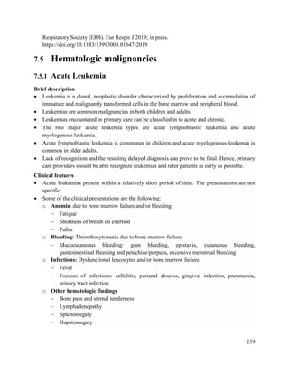 259
Respiratory Society (ERS). Eur Respir J 2019; in press.
https://doi.org/10.1183/13993003.01647-2019
7.5 Hematologic malignancies
7.5.1 Acute Leukemia
Brief description
 Leukemia is a clonal, neoplastic disorder characterized by proliferation and accumulation of
immature and malignantly transformed cells in the bone marrow and peripheral blood.
 Leukemias are common malignancies in both children and adults.
 Leukemias encountered in primary care can be classified in to acute and chronic.
 The two major acute leukemia types are acute lymphoblastic leukemia and acute
myelogenous leukemia.
 Acute lymphoblastic leukemia is commoner in children and acute myelogenous leukemia is
common in older adults.
 Lack of recognition and the resulting delayed diagnosis can prove to be fatal. Hence, primary
care providers should be able recognize leukemias and refer patients as early as possible.
Clinical features
 Acute leukemias present within a relatively short period of time. The presentations are not
specific.
 Some of the clinical presentations are the following:
o Anemia: due to bone marrow failure and/or bleeding
 Fatigue
 Shortness of breath on exertion
 Pallor
o Bleeding: Thrombocytopenia due to bone marrow failure
 Mucocutaneous bleeding: gum bleeding, epistaxis, cutaneous bleeding,
gastrointestinal bleeding and petechiae/purpura, excessive menstrual bleeding
o Infections: Dysfunctional leucocytes and/or bone marrow failure
 Fever
 Focuses of infections: cellulitis, perianal abscess, gingival infection, pneumonia,
urinary tract infection
o Other hematologic findings
 Bone pain and sternal tenderness
 Lymphadenopathy
 Splenomegaly
 Hepatomegaly
 