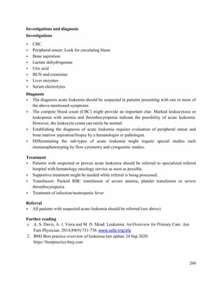 260
Investigations and diagnosis
Investigations
 CBC
 Peripheral smear: Look for circulating blasts
 Bone aspiration
 Lactate dehydrogenase
 Uric acid
 BUN and creatinine
 Liver enzymes
 Serum electrolytes
Diagnosis
 The diagnosis acute leukemia should be suspected in patients presenting with one or more of
the above-mentioned symptoms.
 The compete blood count (CBC) might provide an important clue. Marked leukocytosis or
leukopenia with anemia and thrombocytopenia indicate the possibility of acute leukemia.
However, the leukocyte count can rarely be normal.
 Establishing the diagnosis of acute leukemia requires evaluation of peripheral smear and
bone marrow aspiration/biopsy by a hematologist or pathologist.
 Differentiating the sub-types of acute leukemia might require special studies such
immunophenotyping by flow cytometry and cytogenetic studies.
Treatment
 Patients with suspected or proven acute leukemia should be referred to specialized referral
hospital with hematology oncology service as soon as possible.
 Supportive treatment might be needed while referral is being processed.
 Transfusion: Packed RBC transfusion of severe anemia, platelet transfusion or severe
thrombocytopenia
 Treatment of infection/neutropenic fever
Referral
 All patients with suspected acute leukemia should be referred (see above)
Further reading
1. A. S. Davis, A. J. Viera and M. D. Mead. Leukemia: An Overview for Primary Care. Am
Fam Physician. 2014;89(9):731-738. www.aafp.org/afp
2. BMJ Best practice overview of leukemia last update 24 Sep 2020.
https://bestpractice.bmj.com
 