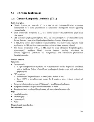 261
7.6 Chronic leukemias
7.6.1 Chronic Lymphatic Leukemia (CLL)
Brief description
 Chronic lymphocytic leukemia (CLL) is one of the lymphoproliferative neoplasms
characterized by a clonal proliferation of functionally incompetent, mature appearing
lymphoid cells.
 Small lymphocytic lymphoma (SLL) is a similar disease with predominate lymph node
enlargement.
 CLL and small lymphocytic lymphoma (SLL) are considered part of a spectrum of the same
disease. Both are characterized by clonal proliferation of mature B-lymphocytes.
 In SLL, there is more lymph node involvement and less bone marrow and peripheral blood
involvement; in CLL, the bone marrow and the peripheral blood are more affected.
 The clinical presentation of CLL or SLL relate to tissue infiltration (lymphadenopathy,
organomegaly), peripheral blood cytopenia (anemia, bleeding, infections), or
immune suppression (infections and malignancies) and autoimmune phenomenon
(hemolytic anemia).
Clinical features
Symptoms
 Asymptomatic
o A significant proportion of patients can be asymptomatic and the diagnosis is considered
with an incidental finding of significant lymphocytosis (leukocytosis with predominant
lymphocytes)
 "B" symptoms
o Unintentional weight loss (10% or above) in six months or less.
o Fever >38ºC or drenching night sweats for 2 weeks or above without evidence of
infection.
 Recurrent infections (pneumonia, UTI) caused by usual bacterial pathogens
 Symptoms of anemia: fatigue, exertional shortness of breath
 Symptoms related to enlarged lymph nodes, splenomegaly or hepatomegaly
Signs
 Lymphadenopathy
 Splenomegaly
 Hepatomegaly
 Pallor
Diagnosis and investigations
Investigations
 