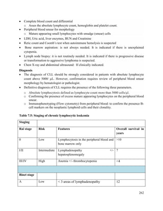 262
 Complete blood count and differential
o Asses the absolute lymphocyte count, hemoglobin and platelet count.
 Peripheral blood smear for morphology
o Mature appearing small lymphocytes with smudge (smear) cells
 LDH, Uric acid, liver enzymes, BUN and Creatinine
 Retic count and Coomb‘s test when autoimmune hemolysis is suspected
 Bone marrow aspiration: is not always needed. It is indicated if there is unexplained
cytopenia.
 Lymph node biopsy: it is not routinely needed. It is indicated if there is progressive disease
or transformation to aggressive lymphoma is suspected.
 Chest X-ray and abdominal ultrasound: If clinically indicated.
Diagnosis
 The diagnosis of CLL should be strongly considered in patients with absolute lymphocyte
count above 5000/ μL. However, confirmation requires review of peripheral blood smear
morphology by hematologist or pathologist.
 Definitive diagnosis of CLL requires the presence of the following three parameters.
o Absolute lymphocytosis defined as lymphocyte count more than 5000 cells/μl.
o Confirming the presence of excess mature appearing lymphocytes on the peripheral blood
smear.
o Immunophenotyping (Flow cytometry) from peripheral blood: to confirm the presence B-
cell markers on the neoplastic lymphoid cells and their clonality.
Table 7.5: Staging of chronic lymphocytic leukemia
Staging
Rai stage Risk Features Overall survival in
years
0 Low Lymphocytosis in the peripheral blood and
bone marrow only
>10
I/II Intermediate Lymphadenopathy +/-
hepatosplenomegaly
7
III/IV High Anemia +/- thrombocytopenia <4
Binet stage
A Low < 3 areas of lymphadenopathy 12
 