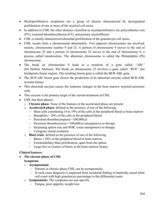 264
 Myeloproliferative neoplasms are a group of disease characterized by dysregulated
proliferation of one or more of the myeloid cell series.
 In addition to CML the other diseases classified as myeloproliferative are polycythemia vera
(PV), essential thrombocythemia (ET), and primary myelofibrosis.
 CML is mainly characterized abnormal proliferation of the granulocyte cell series.
 CML results from a chromosomal abnormality. Two adjacent chromosomes are involved;
namely, chromosome number 9 and 22. A portion of chromosome 9 moves to the end of
chromosome 22 and a portion of chromosome 22 moves to the end of chromosome 9, a
process called translocation. The abnormal chromosome is called the Philadelphia (Ph)
chromosome.
 The break on chromosome 9 leads to a mutation of a gene called “ABL”
(for Herbert Abelson). The break on chromosome 22 involves a gene called “BCR” (for
breakpoint cluster region). The resulting fusion gene is called the BCR-ABL gene.
 The BCR-ABL fusion gene directs the production of an abnormal enzyme called BCR-ABL
tyrosine kinase.
 This abnormal enzyme causes the leukemic changes in the bone marrow myeloid precursor
cells.
 This enzyme is the primary target of the current treatment of CML.
 CML has three phases:
o Chronic phase: None of the features in the accelerated phase are present.
o Accelerated phase: defined as the presence of one of the following
 Blast cells constituting 10 to 19% of the cells in the peripheral blood or bone marrow
 Basophilia > 20% of the cells in the peripheral blood
 Persistent thrombocytopenia <100,000/µl
 Persistent thrombocytosis >100,000/µl unresponsive to therapy
 Increasing spleen size and WBC count unresponsive to therapy
 Cytogenic clonal evolution
o Blast crisis: defined as the presence of one of the following
 Blasts ≥ 20% in the peripheral blood or bone marrow
 Extramedullary blast proliferation, apart from the spleen
 Large foci or clusters of blasts in the bone marrow biopsy
Clinical features
 The chronic phase of CML
Symptoms
o Asymptomatic
 Patients in chronic phase CML can be asymptomatic.
 In such cases diagnosis is suspected form incidental finding of markedly raised white
cell count with high granulocyte percentage in the differential count.
o Symptomatic: The symptoms are non-specific
 Fatigue, poor appetite, weight loss
 