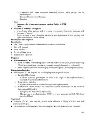 265
 Abdominal (left upper quadrant) abdominal fullness, early satiety: due to
splenomegaly
 History of thrombosis or bleeding
 Priapism
Signs
o Splenomegaly: it is the most common physical finding in CML
o Pallor
 Accelerated and blast crisis phase
o In accelerated phase patients tend to be more symptomatic. Spleen size increases, and
symptoms of anemia.
o The presentation in blast crisis phase like that of acute leukemia (infection, bleeding, and
rapid deterioration in clinical status)
Investigation and diagnosis
Investigations
 CBC: leukocytosis with or without thrombocytosis and mild anemia
 Uric acid: elevated
 LDH: elevated
 Peripheral blood smear
 Bone marrow aspiration
Diagnosis
 When to suspect CML?
o CML should be suspected in patients with elevated white cell count, usually exceeding
30,000/µl, with elevated granulocyte counts (neutrophils, basophils or eosinophils).
o Other supportive features: splenomegaly and thrombocytosis (increased platelet count)
Diagnosis confirmation
 The diagnosis of CML requires the following important diagnostic studies
o Peripheral blood smear
 It shows increased granulocyte cell lines at all stages of development (mature,
intermediately mature and immature).
o Bone marrow aspiration
 Hypercellular marrow with increased myeloid to erythroid ratio.
o Confirmation of the presence of either Philadelphia chromosome or the abnormal
fusion gene (BCR-ABL)
 Cytogenics for Philadelphia chromosome
 Fluorescence in situ hybridization (FISH) or reverse transcript for BCR-ABL from
peripheral blood.
Treatment
 Treatment of CML with targeted tyrosine kinas inhibitors is highly effective, safe and
available in Ethiopia.
 Tyrosine kinase inhibitors (TKIs): Imatinib mesylate, Nilotinib, Bosutinib, and Ponatinib.
 