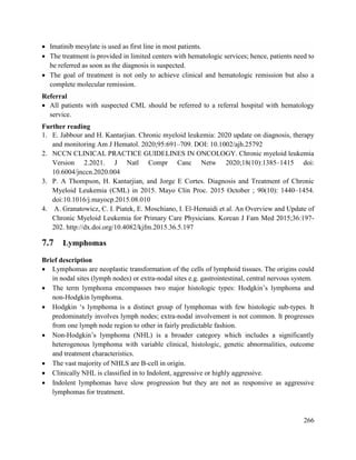 266
 Imatinib mesylate is used as first line in most patients.
 The treatment is provided in limited centers with hematologic services; hence, patients need to
be referred as soon as the diagnosis is suspected.
 The goal of treatment is not only to achieve clinical and hematologic remission but also a
complete molecular remission.
Referral
 All patients with suspected CML should be referred to a referral hospital with hematology
service.
Further reading
1. E. Jabbour and H. Kantarjian. Chronic myeloid leukemia: 2020 update on diagnosis, therapy
and monitoring. Am J Hematol. 2020;95:691–709. DOI: 10.1002/ajh.25792
2. NCCN CLINICAL PRACTICE GUIDELINES IN ONCOLOGY. Chronic myeloid leukemia
Version 2.2021. J Natl Compr Canc Netw 2020;18(10):1385–1415 doi:
10.6004/jnccn.2020.004
3. P. A Thompson, H. Kantarjian, and Jorge E Cortes. Diagnosis and Treatment of Chronic
Myeloid Leukemia (CML) in 2015. Mayo Clin Proc. 2015 October ; 90(10): 1440–1454.
doi:10.1016/j.mayocp.2015.08.010
4. A. Granatowicz, C. I. Piatek, E. Moschiano, I. El-Hemaidi et al. An Overview and Update of
Chronic Myeloid Leukemia for Primary Care Physicians. Korean J Fam Med 2015;36:197-
202. http://dx.doi.org/10.4082/kjfm.2015.36.5.197
7.7 Lymphomas
Brief description
 Lymphomas are neoplastic transformation of the cells of lymphoid tissues. The origins could
in nodal sites (lymph nodes) or extra-nodal sites e.g. gastrointestinal, central nervous system.
 The term lymphoma encompasses two major histologic types: Hodgkin‘s lymphoma and
non-Hodgkin lymphoma.
 Hodgkin ‗s lymphoma is a distinct group of lymphomas with few histologic sub-types. It
predominately involves lymph nodes; extra-nodal involvement is not common. It progresses
from one lymph node region to other in fairly predictable fashion.
 Non-Hodgkin‘s lymphoma (NHL) is a broader category which includes a significantly
heterogenous lymphoma with variable clinical, histologic, genetic abnormalities, outcome
and treatment characteristics.
 The vast majority of NHLS are B-cell in origin.
 Clinically NHL is classified in to Indolent, aggressive or highly aggressive.
 Indolent lymphomas have slow progression but they are not as responsive as aggressive
lymphomas for treatment.
 
