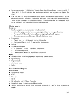 267
 Immunosuppression, viral infection (Epstein- Barr virus, Human herpes virus-8, hepatitis C
virus, HIV), H. Pylori infection, and autoimmune diseases are important risk factors for
NHL.
 HIV infection with severe immunosuppression is associated with increased incidence of sets
of aggressive/highly aggressive lymphomas which are called HIV-associated lymphomas.
These include: Primary CNS lymphoma, Primary effusive lymphoma, HIV-associated large
B-cell lymphoma, and HIV-associated Burkitt‘s lymphoma.
Clinical features
Symptoms
 Painless lymph node enlargement (Lymphadenopathy)
o In indolent lymphomas the lymph node enlargement can be waxing and waning.
o The spread in NHL tend to be unpredictable, skipping lymph node regions.
o Compressive symptoms: Shortness of breath, abdominal mass
 B-symptoms
o Weight loss: > or = 10% weight loss in < 06 months
o Unexplained fever (>38.5o C) or drenching night sweats.
 Fatigue
 Extra-nodal symptoms
o GI symptoms: Diarrhea, GI bleeding, early satiety.
o Testicular enlargement
o CNS symptoms: Headache, weakness of extremities
Signs
 Enlarged lymph nodes: all lymph node regions need to be examined
 Splenomegaly
 Hepatomegaly
 Abdominal mass
 Pallor
Investigation and diagnosis
Investigations
 Lymph node biopsy
 CBC
 Uric acid
 LDH
 Liver function test, BUN and Creatinine
 Hepatitis B and C virus serologies, HIV screening
 Staging investigations: Chest x-ray, abdominal ultrasound or CT-scan, bone aspiration or
biopsy
 