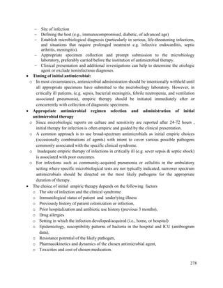 278
 Site of infection
 Defining the host (e.g., immunocompromised, diabetic, of advanced age)
 Establish microbiological diagnosis (particularly in serious, life-threatening infections,
and situations that require prolonged treatment e.g. infective endocarditis, septic
arthritis, meningitis).
 Appropriate specimen collection and prompt submission to the microbiology
laboratory, preferably carried before the institution of antimicrobial therapy.
 Clinical presentation and additional investigations can help to determine the etiologic
agent or exclude noninfectious diagnoses.
 Timing of initial antimicrobial:
o In most circumstances, antimicrobial administration should be intentionally withheld until
all appropriate specimens have submitted to the microbiology laboratory. However, in
critically ill patients, (e.g. sepsis, bacterial meningitis, febrile neutropenia, and ventilation
associated pneumonia), empiric therapy should be initiated immediately after or
concurrently with collection of diagnostic specimens.
 Appropriate antimicrobial regimen selection and administration of initial
antimicrobial therapy
o Since microbiologic reports on culture and sensitivity are reported after 24-72 hours ,
initial therapy for infection is often empiric and guided by the clinical presentation.
o A common approach is to use broad-spectrum antimicrobials as initial empiric choices
(occasionally combinations of agents) with intent to cover various possible pathogens
commonly associated with the specific clinical syndrome.
o Inadequate empiric therapy of infections in critically ill (e.g. sever sepsis & septic shock)
is associated with poor outcomes.
o For infections such as community-acquired pneumonia or cellulitis in the ambulatory
setting where specific microbiological tests are not typically indicated, narrower spectrum
antimicrobials should be directed on the most likely pathogens for the appropriate
duration of therapy.
 The choice of initial empiric therapy depends on the following factors
o The site of infection and the clinical syndrome
o Immunological status of patient and underlying illness
o Previously history of patient colonization or infection,
o Prior hospitalization and antibiotic use history (previous 3 months),
o Drug allergies
o Setting in which the infection developed/acquired (i.e., home, or hospital)
o Epidemiology, susceptibility patterns of bacteria in the hospital and ICU (antibiogram
data),
o Resistance potential of the likely pathogen,
o Pharmacokinetics and dynamics of the chosen antimicrobial agent,
o Toxicities and cost of chosen medication.
 
