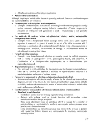 279
o AWaRe categorization of the chosen medication
 Antimicrobial combinations
Although single-agent antimicrobial therapy is generally preferred, 2 or more combination agents
are recommended in a few scenarios:
 For synergistic activity against a microorganism:
o Example: combination of a β-lactam and an aminoglycoside exhibit synergistic activity
against common pathogens causing infective endocarditis (Viridan streptococci):
penicillin or ceftriaxone with gentamicin is used. Monotherapy is not generally
recommended.
 For critically ill patients before microbiological etiology and/or antimicrobial
susceptibility determined
o Example: when a hospitalized patient develops septic shock and a gram negative
organism is suspected or grown, it would be apt to offer initial treatment with 2
antibiotics a combination of an antipseudomonal b-lactam with a fluoroquinolone or
aminoglycoside. However, de-escalation of therapy is recommended based on
microbiologic reports within 3 days.
 For polymicrobial infections
o Example: most intra-abdominal infections are usually caused by multiple organisms
with a variety of gram-positive cocci, gram-negative bacilli, and anaerobes. A
Combination of a third-generation cephalosporin or a fluoroquinolone plus
metronidazole is used.
 To prevent emergence of resistance:
o This approach is well established for tuberculosis and the human immunodeficiency
virus (HIV). However, this approach is not used for regular bacterial infection as it
results in selection and spread of resistant strains.
 Factors to be considered in selecting and administering antimicrobials
o Antimicrobial regimen selection is usually affected by the clinical and microbiologic
diagnosis, severity of the illness, the host factors, prescriber knowledge, patient attitude,
availability and cost of antimicrobials, pattern of antimicrobial resistance, antimicrobial
policy and commercial influence.
 Host factors to be considered in selection and administration of antimicrobials
o Renal and hepatic function
 The kidneys and the liver are primary organs for drugs elimination.
 Patients with reduced renal or hepatic function will accumulate certain
antimicrobials unless dosage is adjusted.
 Renal dose adjustment based on calculated eGFR is needed for a number of
antimicrobials e.g. amphotericin b, tenofovir, vancomycin, aminoglycosides, some
beta-lactams, fluoroquinolones
 Some antimicrobials are nephrotoxic; hence may needed to be avoided in patients
with underlying kidney disease e.g. amphotericin b, tenofovir, vancomycin,
aminoglycosides,
 