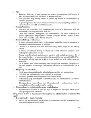 280
o Age
 Drugs act differently in both extremes age patients, primarily due to differences in
body physiology and organ function (e.g., kidney and liver).
 Most pediatric drug dosing should be guided by weight as recommended by
reference guidelines.
 In geriatric patients, the serum creatinine level alone is not completely reflective of
kidney function, and GFR should be calculated.
o Genetic Variations
 Abacavir has potentially fatal hypersensitivity reaction in individuals with the
human leukocyte antigen allele HLA-B*5701.
 Drugs like dapsone, primaquine, and nitrofurantoin can cause hemolysis in
glucose-6-phosphate dehydrogenase (G6PD) deficient patients. Hence, clinical
follow up is needed if G6PD status is unknown.
o History of allergy or intolerance
 A history of antimicrobial allergy or intolerance should be routinely considered in
the evaluation and management of infection.
 Currently it is believed that most penicillin allergy labels might not be actually
correct.
 In remote or unknown history of allergy or a mild cutaneous reaction: oral-
challenge procedures may be safe.
 Among penicillin allergic patients cross reactivity with cephalosporins is ≤ 2% of
the, except for allergy to aminopenicillins like amoxicillin and ampicillin (25-30%).
 In penicillin allergic patients, a skin test and a challenge with carbapenems are
acceptable.
 For a patient, with sever (including sever delayed) or immediate (anaphylactic)
reactions with beta lactam drugs, clindamycin, macrolides or floroquinolones can be
used.
o Pregnancy and Lactation:
 Check appropriate guidelines for safety before prescribing any antimicrobial.
 Penicillins and cephalosporins: generally safe in pregnancy.
 Macrolide: generally safe but a potential risk of miscarriage
 Sulfonamides (e.g. trimethoprim-sulfamethoxazole) and nitrofurantoin: association
with birth defects
 Floroquinolones, tetracyclines and chloramphenicol: well-described fetal or
neonatal adverse effects and should be avoided.
o History of recent antimicrobial use and hospitalization
 Recent hospitalization for at least two days in the previous 90 days is a risk factors
for acquiring resistant infections.
 Drug related factors to be considered in selection and administration of antimicrobial
agents
o Bactericidal vs bacteriostatic
 Bactericidal antimicrobials are preferred to achieve rapid cure for serious infections
such as meningitis and endocarditis.
 
