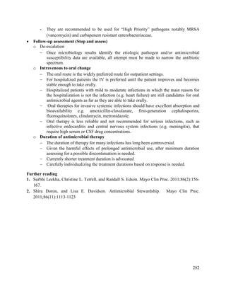 282
- They are recommended to be used for ―High Priority‖ pathogens notably MRSA
(vancomycin) and carbapenem resistant enterobacteriaceae.
 Follow-up assessment (Stop and assess)
o De-escalation
 Once microbiology results identify the etiologic pathogen and/or antimicrobial
susceptibility data are available, all attempt must be made to narrow the antibiotic
spectrum.
o Intravenous to oral change
 The oral route is the widely preferred route for outpatient settings.
 For hospitalized patients the IV is preferred until the patient improves and becomes
stable enough to take orally.
 Hospitalized patients with mild to moderate infections in which the main reason for
the hospitalization is not the infection (e.g. heart failure) are still candidates for oral
antimicrobial agents as far as they are able to take orally.
 Oral therapies for invasive systemic infections should have excellent absorption and
bioavailability e.g. amoxicillin-clavulanate, first-generation cephalosporins,
fluoroquinolones, clindamycin, metronidazole.
 Oral therapy is less reliable and not recommended for serious infections, such as
infective endocarditis and central nervous system infections (e.g. meningitis), that
require high serum or CSF drug concentrations.
o Duration of antimicrobial therapy
 The duration of therapy for many infections has long been controversial.
 Given the harmful effects of prolonged antimicrobial use, after minimum duration
assessing for a possible discontinuation is needed.
 Currently shorter treatment duration is advocated
 Carefully individualizing the treatment durations based on response is needed.
Further reading
1. Surbhi Leekha, Christine L. Terrell, and Randall S. Edson. Mayo Clin Proc. 2011;86(2):156-
167.
2. Shira Doron, and Lisa E. Davidson. Antimicrobial Stewardship. Mayo Clin Proc.
2011;86(11):1113-1123
 