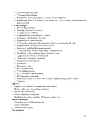 285
o Severe bacterial infections
o Vulvovaginal candidiasis
o Unexplained anemia, neutropenia or chronic thrombocytopenia
o Performance Status 3: in bed more than normal but < 50% of normal daytime during the
previous month
 Clinical Stage 4
o HIV wasting syndrome
o Pneumocystis carinii pneumonia
o Toxoplasmosis of the brain
o Cryptosporidiosis with diarrhea > 1 month
o Isosporiasis with diarrhea > 1 month
o Cryptococcosis, extrapulmonary
o Cytomegalovirus disease of an organ other than liver, spleen or lymph node
o Herpes simplex virus infection, mucocutaneous
o Progressive multifocal leukoencephalopathy
o Any disseminated endemic mycosis (e.g., histoplasmosis)
o Candidiasis of the esophagus, trachea, bronchi, or lung
o Atypical mycobacteriosis, disseminated
o Non-typhoid Salmonella septicemia
o Extrapulmonary tuberculosis
o Lymphoma
o Kaposi's sarcoma
o HIV encephalopathy
o Visceral Leishmaniasis
o HIV –associated cardiomyopathy
o HIV-associated nephropathy
o Performance Status 4: in bed > 50% of normal daytime during previous month
o Treatment
Objective
 Suppress viral replication to undetectable levels durably;
 Restore and preserve immunologic function;
 Prevent HIV transmission;
 Prevent opportunistic infections;
 Rehabilitate the patient and allow full function and survival.
Non pharmacologic
 Counseling and psychological support
 Nutritional support
 Socio-economic support
Pharmacologic
 
