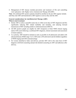 286
 Management of HIV disease includes prevention and treatment of OIs and controlling
viral replication with Highly Active Antiretroviral Therapy (HAART).
Note: All confirmed HIV positive patients should be enrolled on the pre-ART register initially
until they start ART and transferred to ART register as soon as they start the ART.
General considerations for Anti-Retroviral Therapy (ART)
When to start treatment
 Initiate ART as early as possible (same day to within seven days of HIV diagnosis) and this
significantly reducing HIV related morbidity and mortality, and reducing forward
transmission of HIV including mother to child transmission (MTCT).
 All HIV positive people are eligible for ART irrespective of their WHO clinical staging
and/or CD4 count following a confirmed HIV diagnosis, clinical assessment and assessment
of client readiness.
 As a priority, ART should be initiated as early as possible in all adolescents and adults with
advanced disease (WHO stage 3 to 4, CD4 count ≤350 cells/mm3) and all children regardless
of WHO staging and CD4 count/percentage
 For women identified at labor and delivery, provide ART with in the same hour of HIV
diagnosis with brief counseling and provide detailed counseling on ARV and adherence after
delivery.
 