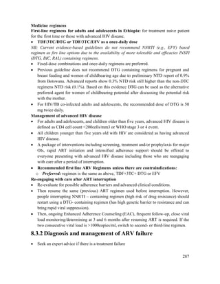 287
Medicine regimens
First-line regimens for adults and adolescents in Ethiopia: for treatment naive patient
for the first time or those with advanced HIV disease.
 TDF/3TC/DTG or TDF/3TC/EFV as a once-daily dose
NB; Current evidence-based guidelines do not recommend NNRTI (e.g., EFV) based
regimen as firs line options due to the availability of more tolerable and efficacies INSTI
(DTG, BIC, RAL) containing regimens.
 Fixed-dose combinations and once-daily regimens are preferred.
 Previous guideline does not recommend DTG containing regimens for pregnant and
breast feeding and women of childbearing age due to preliminary NTD report of 0.9%
from Botswana. Advanced reports show 0.3% NTD risk still higher than the non-DTC
regimens NTD risk (0.1%). Based on this evidence DTG can be used as the alternative
preferred agent for women of childbearing potential after discussing the potential risk
with the mother.
 For HIV/TB co-infected adults and adolescents, the recommended dose of DTG is 50
mg twice daily.
Management of advanced HIV disease
 For adults and adolescents, and children older than five years, advanced HIV disease is
defined as CD4 cell count <200cells/mm3 or WHO stage 3 or 4 event.
 All children younger than five years old with HIV are considered as having advanced
HIV disease.
 A package of interventions including screening, treatment and/or prophylaxis for major
OIs, rapid ART initiation and intensified adherence support should be offered to
everyone presenting with advanced HIV disease including those who are reengaging
with care after a period of interruption.
 Recommended first line ARV Regimens unless there are contraindications:
o Preferred: regimen is the same as above, TDF+3TC+ DTG or EFV
Re-engaging with care after ART interruption
 Re-evaluate for possible adherence barriers and advanced clinical conditions.
 Then resume the same (previous) ART regimen used before interruption. However,
people interrupting NNRTI – containing regimen (high risk of drug resistance) should
restart using a DTG- containing regimen (has high genetic barrier to resistance and can
bring rapid viral suppression).
 Then, ongoing Enhanced Adherence Counseling (EAC), frequent follow-up, close viral
load monitoring/determining at 3 and 6 months after resuming ART is required. If the
two consecutive viral load is >1000copies/ml, switch to second- or third-line regimen.
8.3.2 Diagnosis and management of ARV failure
 Seek an expert advice if there is a treatment failure
 