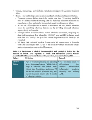 288
 Clinical, immunologic and virologic evaluations are required to determine treatment
failure
 Routine viral load testing is a more sensitive and earlier indicator of treatment failure.
o To detect treatment failure proactively, routine viral load (VL) testing should be
done at 6 and 12 months of initiating ART and then every 12 months thereafter and
plus whenever there is clinical or immunologic suspicion of treatment failure.
o If a VL of > 1000copies/ml on routine or need-based VL test, address adherence
issues by identifying adherence barriers and by providing enhanced adherence
support (EAS) for 3-months;
o Virologic failure evaluation should include adherence assessment, drug-drug and
drug-food interactions, drug tolerability, HIV RNA level and CD4 cell count trends
over time, ART history, and prior and current drug-resistance test results (if test
available).
o VL above 1000 copies/ml based on 2 consecutive VL measurements in 3 months,
with EAS following the first VL test is indicative of treatment failure and hence a
regimen changes to second- or third-line agents.
Table 8.8: Definitions of clinical, immunological and virological failure for the
decision to switch ART regimens in adults and adolescents (source: National
consolidated Guideline for comprehensive HIV prevention, care and treatment, 2018)
Failure Definition Remark
Clinical
failure
 New or recurrent clinical event indicating
severe immunodeficiency (WHO clinical
stage 4 condition and certain WHO
clinical stage 3 conditions (pulmonary TB
and severe bacterial infections) may also
indicate treatment failure) after 6 months
of effective treatment.
 The condition must be
differentiated from
immune reconstitution
inflammatory syndrome
occurring after initiating
ART.
 