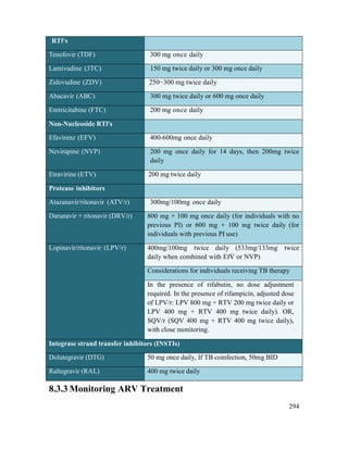 294
RTl's
Tenofovir (TDF) 300 mg once daily
Lamivudine (3TC) 150 mg twice daily or 300 mg once daily
Zidovudine (ZDV) 250−300 mg twice daily
Abacavir (ABC) 300 mg twice daily or 600 mg once daily
Emtricitabine (FTC) 200 mg once daily
Non-Nucleoside RTl's
Efavirenz (EFV) 400-600mg once daily
Nevirapine (NVP) 200 mg once daily for 14 days, then 200mg twice
daily
Etravirine (ETV) 200 mg twice daily
Protease inhibitors
Atazanavir/ritonavir (ATV/r) 300mg/100mg once daily
Darunavir + ritonavir (DRV/r) 800 mg + 100 mg once daily (for individuals with no
previous PI) or 600 mg + 100 mg twice daily (for
individuals with previous PI use)
Lopinavir/ritonavir (LPV/r) 400mg/100mg twice daily (533mg/133mg twice
daily when combined with EfV or NVP)
Considerations for individuals receiving TB therapy
In the presence of rifabutin, no dose adjustment
required. In the presence of rifampicin, adjusted dose
of LPV/r: LPV 800 mg + RTV 200 mg twice daily or
LPV 400 mg + RTV 400 mg twice daily). OR,
SQV/r (SQV 400 mg + RTV 400 mg twice daily),
with close monitoring.
Integrase strand transfer inhibitors (INSTIs)
Dolutegravir (DTG) 50 mg once daily, If TB coinfection, 50mg BID
Raltegravir (RAL) 400 mg twice daily
8.3.3 Monitoring ARV Treatment
 