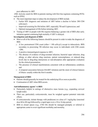 296
poor adherence to ART.
(NB: Actively watch for IRIS in patients starting with first-line regimens containing INTIs
such as DTG)
 The most important steps to reduce the development of IRIS include
o Earlier HIV diagnosis and initiation of ART before a decline to below 200 CD4
cells/mm3;
o Improved screening for OIs before ART, especially TB and Cryptococcus; and
o Optimal management of OIs before initiating ART.
 Timing of ART in people with OIs requires balancing a greater risk of IRIS after early
initiation against continuing high mortality if ART is delayed.
Investigation and diagnosis of IRIS
 Most or all of the following features should be present in order to make the diagnosis of
IRIS
o A low pretreatment CD4 count (often < 100 cells/µL) except in tuberculosis. IRIS
secondary to preexisting TB infection may occur in individuals with CD4 counts
>200;
o A positive immunological response to ART;
o The absence of evidence of drug-resistant infection, bacterial super infection, drug
allergy or other adverse drug reactions, patient noncompliance, or reduced drug
levels due to drug-drug interactions or mal-absorption after appropriate evaluation
for the clinical presentation;
o The presence of clinical manifestations consistent with an inflammatory condition;
and
o A temporal association between HAART initiation and the onset of clinical features
of illness- usually within the first 6 months.
Management of IRIS
 Patients should generally be treated for the underlying OI as soon as possible.
 Continuation of ART when IRIS occurs.
Anti-inflammatory agents‘ vs IRIS
 Particularly helpful in settings of obstructive mass lesions (e.g., expanding cervical
lymph node).
 Their use, particularly corticosteroids, must be weighed against potential risks/side
effects.
 If corticosteroids, initiate therapy with prednisone at a dose of 1 mg/kg/day (maximal
dose 60 to 80 mg) followed by a rapid taper over a 10 to 14-day period.
 IRIS in closed spaces (e.g., CNS OI) should be managed promptly or referred to
appropriate center to avert significant morbidity and mortality.
 
