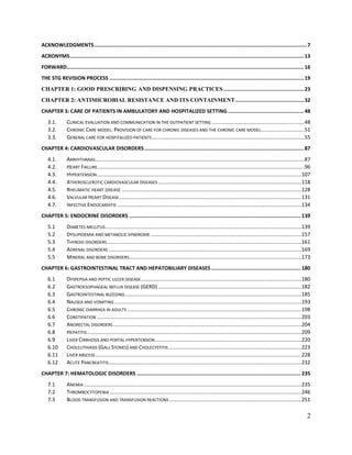 2
ACKNOWLEDGMENTS............................................................................................................................................7
ACRONYMS..........................................................................................................................................................13
FORWARD............................................................................................................................................................16
THE STG REVISION PROCESS ................................................................................................................................19
CHAPTER 1: GOOD PRESCRIBING AND DISPENSING PRACTICES.....................................................23
CHAPTER 2: ANTIMICROBIAL RESISTANCE AND ITS CONTAINMENT.............................................32
CHAPTER 3: CARE OF PATIENTS IN AMBULATORY AND HOSPITALIZED SETTING..................................................48
3.1. CLINICAL EVALUATION AND COMMUNICATION IN THE OUTPATIENT SETTING ................................................................48
3.2. CHRONIC CARE MODEL: PROVISION OF CARE FOR CHRONIC DISEASES AND THE CHRONIC CARE MODEL..............................51
3.3. GENERAL CARE FOR HOSPITALIZED PATIENTS .........................................................................................................55
CHAPTER 4: CARDIOVASCULAR DISORDERS.........................................................................................................87
4.1. ARRHYTHMIAS................................................................................................................................................87
4.2. HEART FAILURE...............................................................................................................................................96
4.3. HYPERTENSION.............................................................................................................................................107
4.4. ATHEROSCLEROTIC CARDIOVASCULAR DISEASES ...................................................................................................118
4.5. RHEUMATIC HEART DISEASE ............................................................................................................................128
4.6. VALVULAR HEART DISEASE..............................................................................................................................131
4.7. INFECTIVE ENDOCARDITIS ...............................................................................................................................134
CHAPTER 5: ENDOCRINE DISORDERS ................................................................................................................. 139
5.1 DIABETES MELLITUS .......................................................................................................................................139
5.2 DYSLIPIDEMIA AND METABOLIC SYNDROME ........................................................................................................157
5.3 THYROID DISORDERS......................................................................................................................................161
5.4 ADRENAL DISORDERS .....................................................................................................................................169
5.5 MINERAL AND BONE DISORDERS.......................................................................................................................173
CHAPTER 6: GASTROINTESTINAL TRACT AND HEPATOBILIARY DISEASES........................................................... 180
6.1 DYSPEPSIA AND PEPTIC ULCER DISEASE...............................................................................................................180
6.2 GASTROESOPHAGEAL REFLUX DISEASE (GERD)...................................................................................................182
6.3 GASTROINTESTINAL BLEEDING..........................................................................................................................185
6.4 NAUSEA AND VOMITING .................................................................................................................................193
6.5 CHRONIC DIARRHEA IN ADULTS ........................................................................................................................198
6.6 CONSTIPATION .............................................................................................................................................203
6.7 ANORECTAL DISORDERS..................................................................................................................................204
6.8 HEPATITIS....................................................................................................................................................209
6.9 LIVER CIRRHOSIS AND PORTAL HYPERTENSION.....................................................................................................220
6.10 CHOLELITHIASIS (GALL STONES) AND CHOLECYSTITIS............................................................................................223
6.11 LIVER ABSCESS ..............................................................................................................................................228
6.12 ACUTE PANCREATITIS.....................................................................................................................................232
CHAPTER 7: HEMATOLOGIC DISORDERS ............................................................................................................ 235
7.1 ANEMIA ......................................................................................................................................................235
7.2 THROMBOCYTOPENIA ....................................................................................................................................246
7.3 BLOOD TRANSFUSION AND TRANSFUSION REACTIONS ...........................................................................................251
 