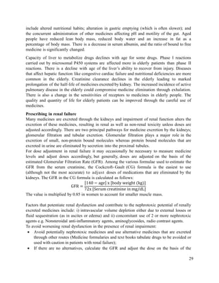 29
include altered nutritional habits; alteration in gastric emptying (which is often slower); and
the concurrent administration of other medicines affecting pH and motility of the gut. Aged
people have reduced lean body mass, reduced body water and an increase in fat as a
percentage of body mass. There is a decrease in serum albumin, and the ratio of bound to free
medicine is significantly changed.
Capacity of liver to metabolize drugs declines with age for some drugs. Phase I reactions
carried out by microsomal P450 systems are affected more in elderly patients than phase II
reactions. There is a decline with age of the liver‘s ability to recover from injury. Diseases
that affect hepatic function like congestive cardiac failure and nutritional deficiencies are more
common in the elderly. Creatinine clearance declines in the elderly leading to marked
prolongation of the half-life of medicines excreted by kidney. The increased incidence of active
pulmonary disease in the elderly could compromise medicine elimination through exhalation.
There is also a change in the sensitivities of receptors to medicines in elderly people. The
quality and quantity of life for elderly patients can be improved through the careful use of
medicines.
Prescribing in renal failure
Many medicines are excreted through the kidneys and impairment of renal function alters the
excretion of these medicines, resulting in renal as well as non-renal toxicity unless doses are
adjusted accordingly. There are two principal pathways for medicine excretion by the kidneys;
glomerular filtration and tubular excretion. Glomerular filtration plays a major role in the
excretion of small, non-protein bound molecules whereas protein bound molecules that are
excreted in urine are eliminated by secretion into the proximal tubules.
For dose adjustment in renal failure it may occasionally be necessary to measure medicine
levels and adjust doses accordingly, but generally, doses are adjusted on the basis of the
estimated Glomerular Filtration Rate (GFR). Among the various formulae used to estimate the
GFR from the serum creatinine, the Cockcroft- Gault (CG) formula is the easiest to use
(although not the most accurate) to adjust doses of medications that are eliminated by the
kidneys. The GFR in the CG formula is calculated as follows:
[ ] [ ]
[ ]
The value is multiplied by 0.85 in women to account for smaller muscle mass.
Factors that potentiate renal dysfunction and contribute to the nephrotoxic potential of renally
excreted medicines include: i) intravascular volume depletion either due to external losses or
fluid sequestration (as in ascites or edema) and ii) concomitant use of 2 or more nephrotoxic
agents e.g. Nonsteroidal anti-inflammatory agents, aminoglycosides, radio contrast agents.
To avoid worsening renal dysfunction in the presence of renal impairment:
 Avoid potentially nephrotoxic medicines and use alternative medicines that are excreted
through other routes (Medicine formularies and text books tabulate drugs to be avoided or
used with caution in patients with renal failure);
 If there are no alternatives, calculate the GFR and adjust the dose on the basis of the
 