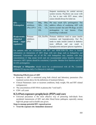 305
frequent monitoring for central nervous
system toxicity. Psychosis can occur with
Cs, but is rare with EFV alone; other
causes should always be ruled out.
QTc
Prolongation
Protease
inhibitors
(PIs) LPV/r
Bdq, Dlm,
Mfx, Gfx,
Cfz, Lfx,
Ofx
PIs may result QTc prolongation. The
additive effects of combining ART with
known second- line anti-TB drugs, on QTc
prolongation is not known. Close
monitoring is indicated.
Dysglycaemia
(disturbed
blood sugar
regulation)
Protease
inhibitors
(PIs)
Gfx, Eto/Pto Protease inhibitors tend to cause insulin
resistance and hyperglycemia. Eto/ Pto
tends to make insulin control in diabetics
more difficult, and can result in
hypoglycemia and poor glucose regulation.
For patients who are co-infected with HIV and MDR/XDR-TB, there is limited
information on interactions of ARV drugs with new drugs such as bedaquiline and
delamanid. Concomitant use of all PIs with bedaquiline may interfere with drug
concentrations (↑ bdq serum level) and not recommended unless benefits outweigh;
alternative ARV options should be considered, if possible. Monitor liver function and ECG
for QTc prolongation.
Rifampin or Rifapentine should never be co-administered with all PIs. Consider
rifabutin150 mg once daily if a rifamycin is indicated.
Monitoring Effectiveness of ART
 Response to ART is monitored using both clinical and laboratory parameters (See
treatment section above for the definitions of treatment failure).
 Clinical Parameters: (new or recurrent conditions, body weight, OIs and HIV related
malignancies)
 The concentration of HIV RNA in plasma (the "viral load")
 CD4+ cell count
8.3.4 Post-exposure prophylaxis (PEP) and care
 Universal precaution is the most effective way of protecting individuals from
accidental transmission of HIV and other blood borne pathogens especially among
high-risk groups such as health care givers.
Steps to manage potential HIV exposed person
 Treat the exposure site /immediate measures/
 