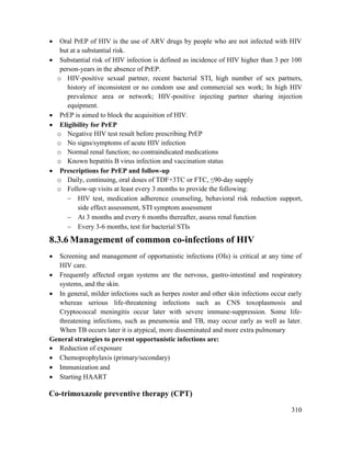 310
 Oral PrEP of HIV is the use of ARV drugs by people who are not infected with HIV
but at a substantial risk.
 Substantial risk of HIV infection is defined as incidence of HIV higher than 3 per 100
person-years in the absence of PrEP.
o HIV-positive sexual partner, recent bacterial STI, high number of sex partners,
history of inconsistent or no condom use and commercial sex work; In high HIV
prevalence area or network; HIV-positive injecting partner sharing injection
equipment.
 PrEP is aimed to block the acquisition of HIV.
 Eligibility for PrEP
o Negative HIV test result before prescribing PrEP
o No signs/symptoms of acute HIV infection
o Normal renal function; no contraindicated medications
o Known hepatitis B virus infection and vaccination status
 Prescriptions for PrEP and follow-up
o Daily, continuing, oral doses of TDF+3TC or FTC, ≤90-day supply
o Follow-up visits at least every 3 months to provide the following:
 HIV test, medication adherence counseling, behavioral risk reduction support,
side effect assessment, STI symptom assessment
 At 3 months and every 6 months thereafter, assess renal function
 Every 3-6 months, test for bacterial STIs
8.3.6 Management of common co-infections of HIV
 Screening and management of opportunistic infections (OIs) is critical at any time of
HIV care.
 Frequently affected organ systems are the nervous, gastro-intestinal and respiratory
systems, and the skin.
 In general, milder infections such as herpes zoster and other skin infections occur early
whereas serious life-threatening infections such as CNS toxoplasmosis and
Cryptococcal meningitis occur later with severe immune-suppression. Some life-
threatening infections, such as pneumonia and TB, may occur early as well as later.
When TB occurs later it is atypical, more disseminated and more extra pulmonary
General strategies to prevent opportunistic infections are:
 Reduction of exposure
 Chemoprophylaxis (primary/secondary)
 Immunization and
 Starting HAART
Co-trimoxazole preventive therapy (CPT)
 