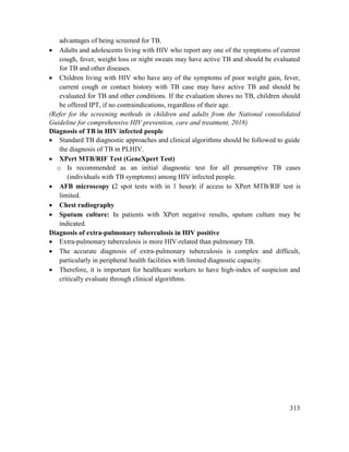 313
advantages of being screened for TB.
 Adults and adolescents living with HIV who report any one of the symptoms of current
cough, fever, weight loss or night sweats may have active TB and should be evaluated
for TB and other diseases.
 Children living with HIV who have any of the symptoms of poor weight gain, fever,
current cough or contact history with TB case may have active TB and should be
evaluated for TB and other conditions. If the evaluation shows no TB, children should
be offered IPT, if no contraindications, regardless of their age.
(Refer for the screening methods in children and adults from the National consolidated
Guideline for comprehensive HIV prevention, care and treatment, 2018)
Diagnosis of TB in HIV infected people
 Standard TB diagnostic approaches and clinical algorithms should be followed to guide
the diagnosis of TB in PLHIV.
 XPert MTB/RIF Test (GeneXpert Test)
o Is recommended as an initial diagnostic test for all presumptive TB cases
(individuals with TB symptoms) among HIV infected people.
 AFB microscopy (2 spot tests with in 1 hour): if access to XPert MTB/RIF test is
limited.
 Chest radiography
 Sputum culture: In patients with XPert negative results, sputum culture may be
indicated.
Diagnosis of extra-pulmonary tuberculosis in HIV positive
 Extra-pulmonary tuberculosis is more HIV-related than pulmonary TB.
 The accurate diagnosis of extra-pulmonary tuberculosis is complex and difficult,
particularly in peripheral health facilities with limited diagnostic capacity.
 Therefore, it is important for healthcare workers to have high-index of suspicion and
critically evaluate through clinical algorithms.
 