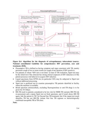 314
Figure 8.4: Algorithm for the diagnosis of extrapulmonary tuberculosis (source:
National consolidated Guideline for comprehensive HIV prevention, care and
treatment, 2018).
 Presumptive TB is defined as having symptom and signs consistent with TB; mainly
persistent cough of two or more weeks (or cough of any duration if HIV positive).
 For patients in whom ―HIV test is not done‖ at time of TB evaluation, Xpert test may
be the initial test if the clinician has strong clinical suspicion of HIV infection or if the
patient possesses risk behavior to acquire HIV infection.
 Liquid specimens from EPTB site (in particular CSF) may be subjected to Xpert test
without additional processing.
 Xpert test is preferred test to examine presumptive TB patients identified at facility
where the machine is available.
 Broad spectrum antimicrobials, excluding fluoroquinolone or anti-TB drugs is to be
given for 10-14days.
 RR-TB result in patients considered to be low risk for MDR-TB warrants DR-TB risk
re-assessment and a repeat Xpert test on fresh specimen, and if result shows RR-TB
again; link the patient to TIC for Second line TB treatment; but if the repeat test result
identifies TB but not RR-TB, initiate first line TB regimen as bacteriologically
confirmed susceptible TB at TB clinic.
Note:
 