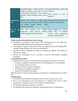 316
lymphadenopathy. Usually patients with
weight loss, night sweats, fever. N.B. 90%
of Pericardial Effusions in HIV positive
patients in high-TB burden areas is due to
TB.
pericardial biopsy; routine TB
Workup.
Start anti-TB as soon as
possible
Disseminated
TB
Patients with weight loss, night sweats,
fever and cough; Abnormal CXR (which
can include miliary pattern); Large
spleen/liver, Anemia
Start anti-TB treatment (add
antibiotics if critically ill)
TB of the
Spine
Pain over localized area, children/
adolescents –often thoracic vertebrae.
Adults: frequently lumbar vertebrae.
Spinal imaging (e.g., X-Ray,
MRI); FNA of vertebral
lesions and/or paraspinous
abscesses when feasible.
TB prevention with isoniazid preventive therapy
 Screening for exclusion of active TB in HIV infected persons is the single most
important step that should precede the decision to initiate IPT.
 Providing IPT to people living with HIV does not increase the risk of developing INH-
resistant TB and should not be a barrier to providing IPT.
 The dose of INH is 300mg/day for adults and 10mg/kg for children. The duration of
IPT is for six months.
 Vitamin B6 (25mg/day) can be provided to prevent INH-induced peripheral
neuropathy.
Contraindications of IPT
 Individuals with any one or more of the following conditions should not receive IPT:
o Symptoms compatible with tuberculosis even if the diagnosis isn‘t yet confirmed.
o Active hepatitis (chronic or acute)
o Regular and heavy alcohol consumptions
o Prior allergy or intolerance to isoniazid
o Symptoms of peripheral neuropathy
NB: Past history of TB and current pregnancy should not be contraindications for starting
IPT.
National policy:
 IPT should be administered at enrolment to HIV care after ruling out active TB.
 IPT is to be administered once and should not be repeated unless there is strong
indication on its benefits which is to be decided by senior physician.
 IPT should be administered only for six months.
 IPT should not be administered right after completing full course of TB treatment
 