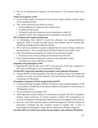 317
 IPT can be administered for patients who had history of TB treatment before three
years.
Follow-up of patients on IPT
 Given monthly supply of Isoniazid for the first three months and three months‘ supply
for the remaining months.
 They will be assessed at each follow-up visit to:
o Evaluate adherence to treatment and to educate client.
o Evaluate for drug toxicity.
o Evaluate for signs and symptoms of active tuberculosis or other OI.
o Stop IPT if active TB is diagnosed and to immediately start anti-TB.
IPT Treatment interruption management
 An interrupting client should be traced (by adherence case managers/adherence
supporters, HEW or through the index person) and treatment must be resumed after
identifying and addressing the adherence barriers.
 IPT is said to be completed if a patient completed the full course of therapy within nine
months period (i.e., the six months doses should be finished in nine months‘ time).
 If the client discontinues treatment for a period of less than three months:
o Resume the same course by adding for the missed doses at the end.
 If the client discontinues treatment for a period of more than three months:
o Re-initiate new course of IPT for six months.
Repetition and prolongation of IPT:
 Repeating IPT after the first cycle of IPT or the provision of IPT after completion of
full course of TB therapy is not recommended in Ethiopia.
Provide HIV testing and counseling to presumptive and confirmed TB patients
 Among TB-HIV co-infected patients, other OIs are significant causes of morbidity and
mortality even with a successful treatment of TB, necessitating routine HIV testing and
counseling to all TB patients.
Presumptive treatment of TB for people living with HIV
 To prevent the death of people with HIV in situations where expedited diagnosis of TB
is not possible or feasible due to the clinical condition of the patient or limited access to
TB diagnostic services.
 No case definition for presumptive TB.
 WHO algorithms include initiation of TB treatment for people with HIV in peripheral
facilities based exclusively on clinical suspicion (without TB investigations) for
seriously sick patients (with respiratory distress) based on the judgment of the clinician.
 However, every effort should be made to confirm the diagnosis of TB after initiation of
presumptive treatment and that treatment should be stopped only if there is
bacteriological, histological or strong clinical evidence of an alternative diagnosis.
Introduce HIV prevention interventions for presumptive and confirmed TB patients
 