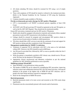 318
 All clients attending TB clinics should be screened for STI using a set of simple
questions.
 Those with symptoms of STI should be treated or referred to the treatment providers.
(Refer to the National Guideline for the Treatment of STI using the Syndromic
Approach)
 Condoms should be made available in TB clinics.
Provide co-trimoxazole preventive therapy for HIV positive TB patients
 CPT is recommended to all TB/HIV co-infected patients regardless of their CD4
Count.
 All PLHIV with TB and receiving CPT should be registered on the unit TB register, as
well as the Pre ART/ART Register. They should also be monitored monthly.
Ensure HIV prevention, treatment and care for HIV positive TB patients
 Health units should be equipped with protective materials and routinely follow standard
precautions to prevent HIV transmission in the healthcare settings.
 Linkage should be ensured for pregnant and non-pregnant HIV positive clients to
access services for prevention of mother to child transmission.
 TB clinics should link to HIV services to provide the continuum of care and support for
HIV positives during and after completion of anti-TB treatment.
Management consideration for TB/HIV Co-infections
 Treatment of suspected TB for individuals with HIV is the same as for individuals
without HIV. However, the DTG should be used on BID bases.
 Ant-TB must be provided first, followed by ART as soon as possible within the first 8
weeks of treatment.
 While the patient is immediately enrolled to HIV chronic care, should receive TB care
at the TB clinic for the duration of TB treatment.
 Appropriate clinical, psychosocial and laboratory evaluations as per the national
guidelines for ART should be performed as soon as possible.
Multidrug-resistant TB and HIV
 Xpert MTB/RIF is the preferred test where possible,
 The burden of MDR-TB can be reduced by strengthening HIV prevention, improving
infection control and collaboration between HIV and TB control activities, with special
attention to the groups at the highest risk of MDR-TB and HIV infection, such as
people who inject drugs and those exposed in congregate settings.
 Refer for the management of MDR-TB section
Bacterial pneumonia
 Bacterial pneumonia tends to be more severe and recurrent as the CD4 counts drops
significantly.
 Pneumonia can also concomitantly present with sinusitis and/or bacteremia.
 