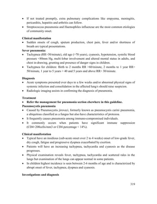 319
 If not treated promptly, extra pulmonary complications like empyema, meningitis,
pericarditis, hepatitis and arthritis can follow.
 Streptococcus pneumonia and Haemophiles influenzae are the most common etiologies
of community onset.
Clinical manifestation
 Sudden onsets of cough, sputum production, chest pain, fever and/or shortness of
breath are typical presentations.
Sever pneumonia:
 Tachypnea (RR>30/minute), old age (>70 years), cyanosis, hypotension, systolic blood
pressure <80mm Hg, multi-lobar involvement and altered mental status in adults, and
chest in-drawing, grunting and presence of danger signs in children.
 Tachypnea for children: Birth to 2 months RR >60/minute, 2 months to 1 year RR>
50/minute, 1 year to 5 years > 40 and 5 years and above RR> 30/minute.
Diagnosis
 Acute symptoms presented over days to a few weeks and/or abnormal physical signs of
systemic infection and consolidation in the affected lung/s should raise suspicion.
 Radiologic imaging assists in confirming the diagnosis of pneumonia.
Treatment
 Refer the management for pneumonia section elsewhere in this guideline.
Pneumocystis pneumonia
 Caused by Pneumocystis jiroveci, formerly known as pneumocystis carini pneumonia,
a ubiquitous classified as a fungus but also have characteristics of protozoa.
 It frequently causes pneumonia among immuno-compromised individuals.
 It commonly occurs when patients have significant immune suppression
(CD4<200cells/mm3 or CD4 percentage < 14%).
Clinical manifestation
 Typical have an insidious (sub-acute onset over 2 to 4 weeks) onset of low-grade fever,
dry cough, fatigue and progressive dyspnea exacerbated by exertion.
 Patients will have an increasing tachypnea, tachycardia and cyanosis as the disease
progresses.
 Physical examination reveals fever, tachypnea, tachycardia and scattered rales in the
lungs but examination of the lungs can appear normal in some patients.
 In children highest incidence is seen between 2-6 months of age and is characterized by
abrupt onset of fever, tachypnea, dyspnea and cyanosis.
Investigations and diagnosis
 