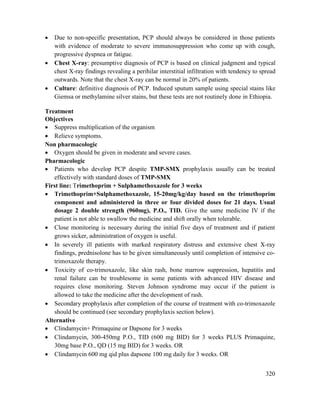 320
 Due to non-specific presentation, PCP should always be considered in those patients
with evidence of moderate to severe immunosuppression who come up with cough,
progressive dyspnea or fatigue.
 Chest X-ray: presumptive diagnosis of PCP is based on clinical judgment and typical
chest X-ray findings revealing a perihilar interstitial infiltration with tendency to spread
outwards. Note that the chest X-ray can be normal in 20% of patients.
 Culture: definitive diagnosis of PCP. Induced sputum sample using special stains like
Giemsa or methylamine silver stains, but these tests are not routinely done in Ethiopia.
Treatment
Objectives
 Suppress multiplication of the organism
 Relieve symptoms.
Non pharmacologic
 Oxygen should be given in moderate and severe cases.
Pharmacologic
 Patients who develop PCP despite TMP-SMX prophylaxis usually can be treated
effectively with standard doses of TMP-SMX
First line: Trimethoprim + Sulphamethoxazole for 3 weeks
 Trimethoprim+Sulphamethoxazole, 15-20mg/kg/day based on the trimethoprim
component and administered in three or four divided doses for 21 days. Usual
dosage 2 double strength (960mg), P.O., TID. Give the same medicine IV if the
patient is not able to swallow the medicine and shift orally when tolerable.
 Close monitoring is necessary during the initial five days of treatment and if patient
grows sicker, administration of oxygen is useful.
 In severely ill patients with marked respiratory distress and extensive chest X-ray
findings, prednisolone has to be given simultaneously until completion of intensive co-
trimoxazole therapy.
 Toxicity of co-trimoxazole, like skin rash, bone marrow suppression, hepatitis and
renal failure can be troublesome in some patients with advanced HIV disease and
requires close monitoring. Steven Johnson syndrome may occur if the patient is
allowed to take the medicine after the development of rash.
 Secondary prophylaxis after completion of the course of treatment with co-trimoxazole
should be continued (see secondary prophylaxis section below).
Alternative
 Clindamycin+ Primaquine or Dapsone for 3 weeks
 Clindamycin, 300-450mg P.O., TID (600 mg BID) for 3 weeks PLUS Primaquine,
30mg base P.O., QD (15 mg BID) for 3 weeks. OR
 Clindamycin 600 mg qid plus dapsone 100 mg daily for 3 weeks. OR
 